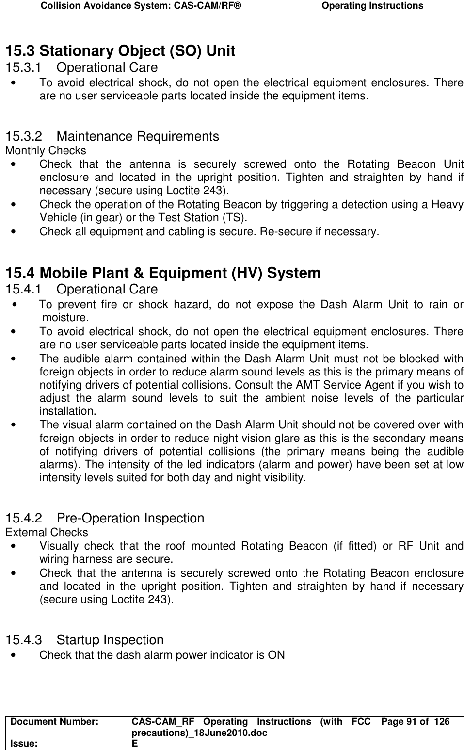  Collision Avoidance System: CAS-CAM/RF®  Operating Instructions  Document Number:  CAS-CAM_RF  Operating  Instructions  (with  FCC precautions)_18June2010.doc  Page 91 of  126 Issue:  E   15.3 Stationary Object (SO) Unit 15.3.1  Operational Care •  To avoid electrical shock, do not open the electrical equipment enclosures. There are no user serviceable parts located inside the equipment items.   15.3.2  Maintenance Requirements Monthly Checks •  Check  that  the  antenna  is  securely  screwed  onto  the  Rotating  Beacon  Unit enclosure  and  located  in  the  upright  position.  Tighten  and  straighten  by  hand  if necessary (secure using Loctite 243). •  Check the operation of the Rotating Beacon by triggering a detection using a Heavy Vehicle (in gear) or the Test Station (TS). •  Check all equipment and cabling is secure. Re-secure if necessary.   15.4 Mobile Plant &amp; Equipment (HV) System 15.4.1  Operational Care •  To  prevent  fire  or  shock  hazard,  do  not  expose  the  Dash  Alarm  Unit  to  rain  or moisture. •  To avoid electrical shock, do not open the electrical equipment enclosures. There are no user serviceable parts located inside the equipment items. •  The audible alarm contained within the Dash Alarm Unit must not be blocked with foreign objects in order to reduce alarm sound levels as this is the primary means of notifying drivers of potential collisions. Consult the AMT Service Agent if you wish to adjust  the  alarm  sound  levels  to  suit  the  ambient  noise  levels  of  the  particular installation. •  The visual alarm contained on the Dash Alarm Unit should not be covered over with foreign objects in order to reduce night vision glare as this is the secondary means of  notifying  drivers  of  potential  collisions  (the  primary  means  being  the  audible alarms). The intensity of the led indicators (alarm and power) have been set at low intensity levels suited for both day and night visibility.   15.4.2  Pre-Operation Inspection External Checks •  Visually  check  that  the  roof  mounted  Rotating  Beacon  (if  fitted)  or  RF  Unit  and wiring harness are secure. •  Check that the antenna is securely screwed onto  the Rotating Beacon  enclosure and  located  in  the  upright  position.  Tighten  and  straighten  by  hand  if  necessary (secure using Loctite 243).   15.4.3  Startup Inspection •  Check that the dash alarm power indicator is ON   