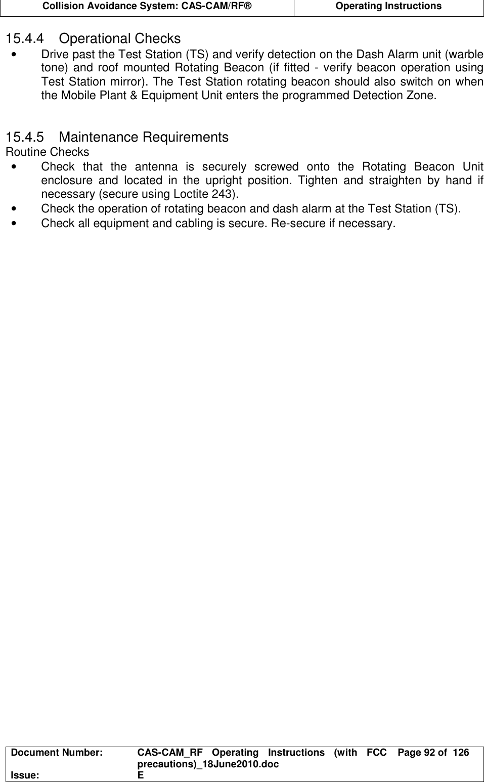  Collision Avoidance System: CAS-CAM/RF®  Operating Instructions  Document Number:  CAS-CAM_RF  Operating  Instructions  (with  FCC precautions)_18June2010.doc  Page 92 of  126 Issue:  E  15.4.4  Operational Checks •  Drive past the Test Station (TS) and verify detection on the Dash Alarm unit (warble tone) and roof mounted Rotating Beacon (if fitted - verify beacon operation using Test Station mirror). The Test Station rotating beacon should also switch on when the Mobile Plant &amp; Equipment Unit enters the programmed Detection Zone.   15.4.5  Maintenance Requirements Routine Checks •  Check  that  the  antenna  is  securely  screwed  onto  the  Rotating  Beacon  Unit enclosure  and  located  in  the  upright  position.  Tighten  and  straighten  by  hand  if necessary (secure using Loctite 243). •  Check the operation of rotating beacon and dash alarm at the Test Station (TS). •  Check all equipment and cabling is secure. Re-secure if necessary.  