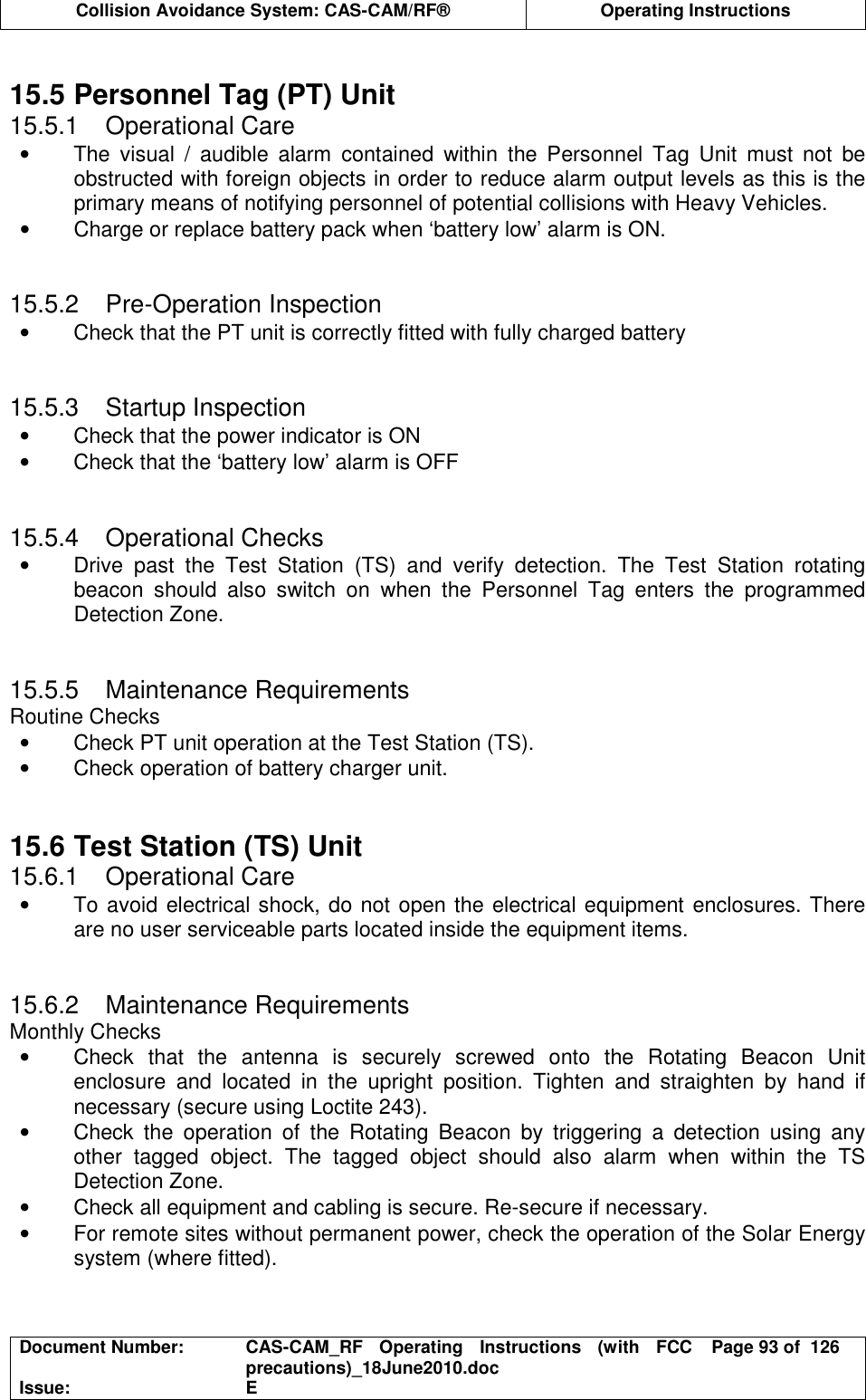  Collision Avoidance System: CAS-CAM/RF®  Operating Instructions  Document Number:  CAS-CAM_RF  Operating  Instructions  (with  FCC precautions)_18June2010.doc  Page 93 of  126 Issue:  E   15.5 Personnel Tag (PT) Unit 15.5.1  Operational Care •  The  visual  /  audible  alarm  contained  within  the  Personnel  Tag  Unit  must  not  be obstructed with foreign objects in order to reduce alarm output levels as this is the primary means of notifying personnel of potential collisions with Heavy Vehicles.  •  Charge or replace battery pack when ‘battery low’ alarm is ON.   15.5.2  Pre-Operation Inspection •  Check that the PT unit is correctly fitted with fully charged battery   15.5.3  Startup Inspection •  Check that the power indicator is ON •  Check that the ‘battery low’ alarm is OFF   15.5.4  Operational Checks •  Drive  past  the  Test  Station  (TS)  and  verify  detection.  The  Test  Station  rotating beacon  should  also  switch  on  when  the  Personnel  Tag  enters  the  programmed Detection Zone.   15.5.5  Maintenance Requirements Routine Checks •  Check PT unit operation at the Test Station (TS). •  Check operation of battery charger unit.   15.6 Test Station (TS) Unit 15.6.1  Operational Care •  To avoid electrical shock, do not open the electrical equipment enclosures. There are no user serviceable parts located inside the equipment items.   15.6.2  Maintenance Requirements Monthly Checks •  Check  that  the  antenna  is  securely  screwed  onto  the  Rotating  Beacon  Unit enclosure  and  located  in  the  upright  position.  Tighten  and  straighten  by  hand  if necessary (secure using Loctite 243). •  Check  the  operation  of  the  Rotating  Beacon  by  triggering  a  detection  using  any other  tagged  object.  The  tagged  object  should  also  alarm  when  within  the  TS Detection Zone. •  Check all equipment and cabling is secure. Re-secure if necessary. •  For remote sites without permanent power, check the operation of the Solar Energy system (where fitted).   