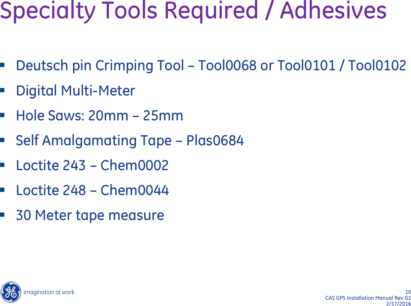 10  CAS GPS Installation Manual Rev G1 2/17/2016 Specialty Tools Required / Adhesives Deutsch pin Crimping Tool – Tool0068 or Tool0101 / Tool0102 Digital Multi-Meter Hole Saws: 20mm – 25mm Self Amalgamating Tape – Plas0684 Loctite 243 – Chem0002 Loctite 248 – Chem0044 30 Meter tape measure  