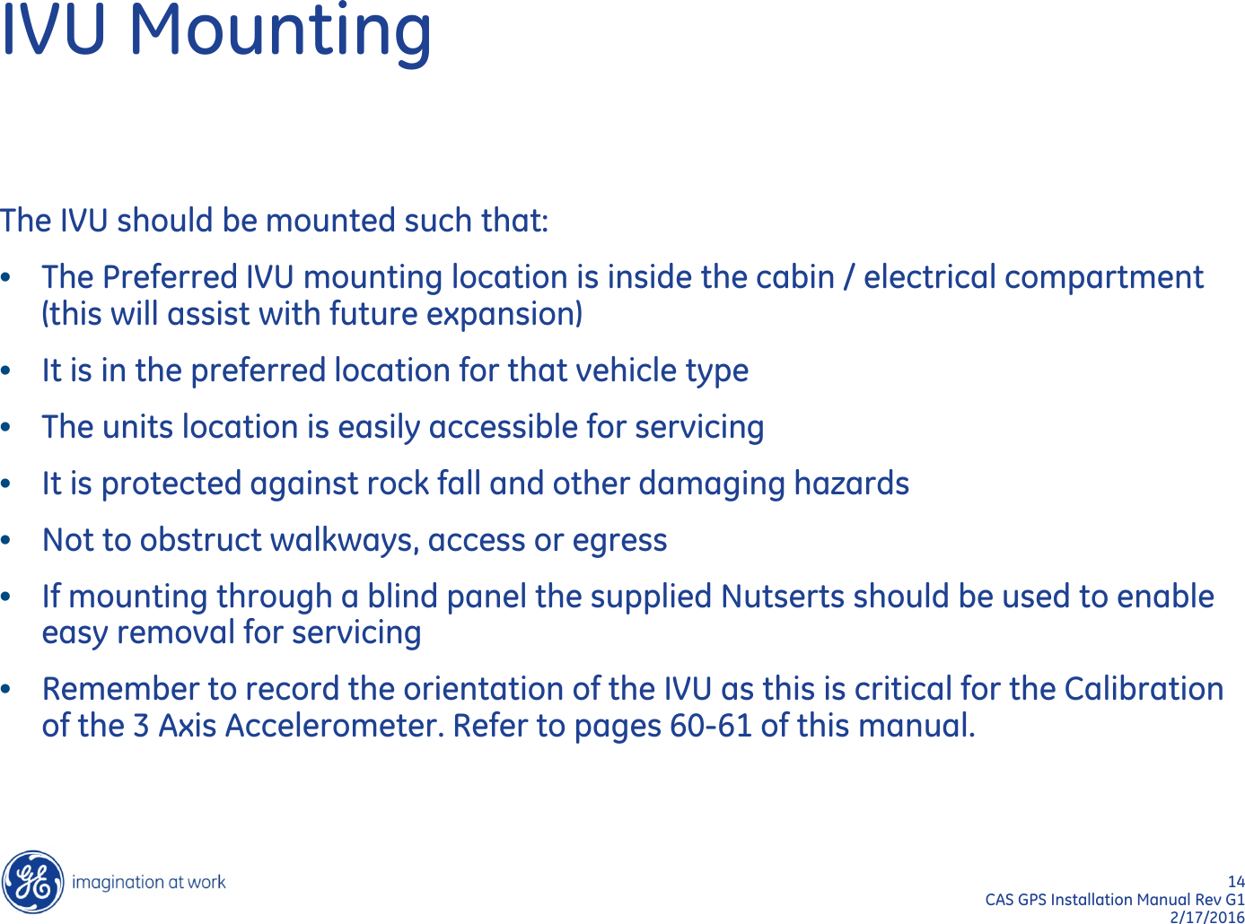 14  CAS GPS Installation Manual Rev G1 2/17/2016 IVU Mounting The IVU should be mounted such that: •The Preferred IVU mounting location is inside the cabin / electrical compartment (this will assist with future expansion) •It is in the preferred location for that vehicle type •The units location is easily accessible for servicing •It is protected against rock fall and other damaging hazards •Not to obstruct walkways, access or egress •If mounting through a blind panel the supplied Nutserts should be used to enable easy removal for servicing •Remember to record the orientation of the IVU as this is critical for the Calibration of the 3 Axis Accelerometer. Refer to pages 60-61 of this manual. 