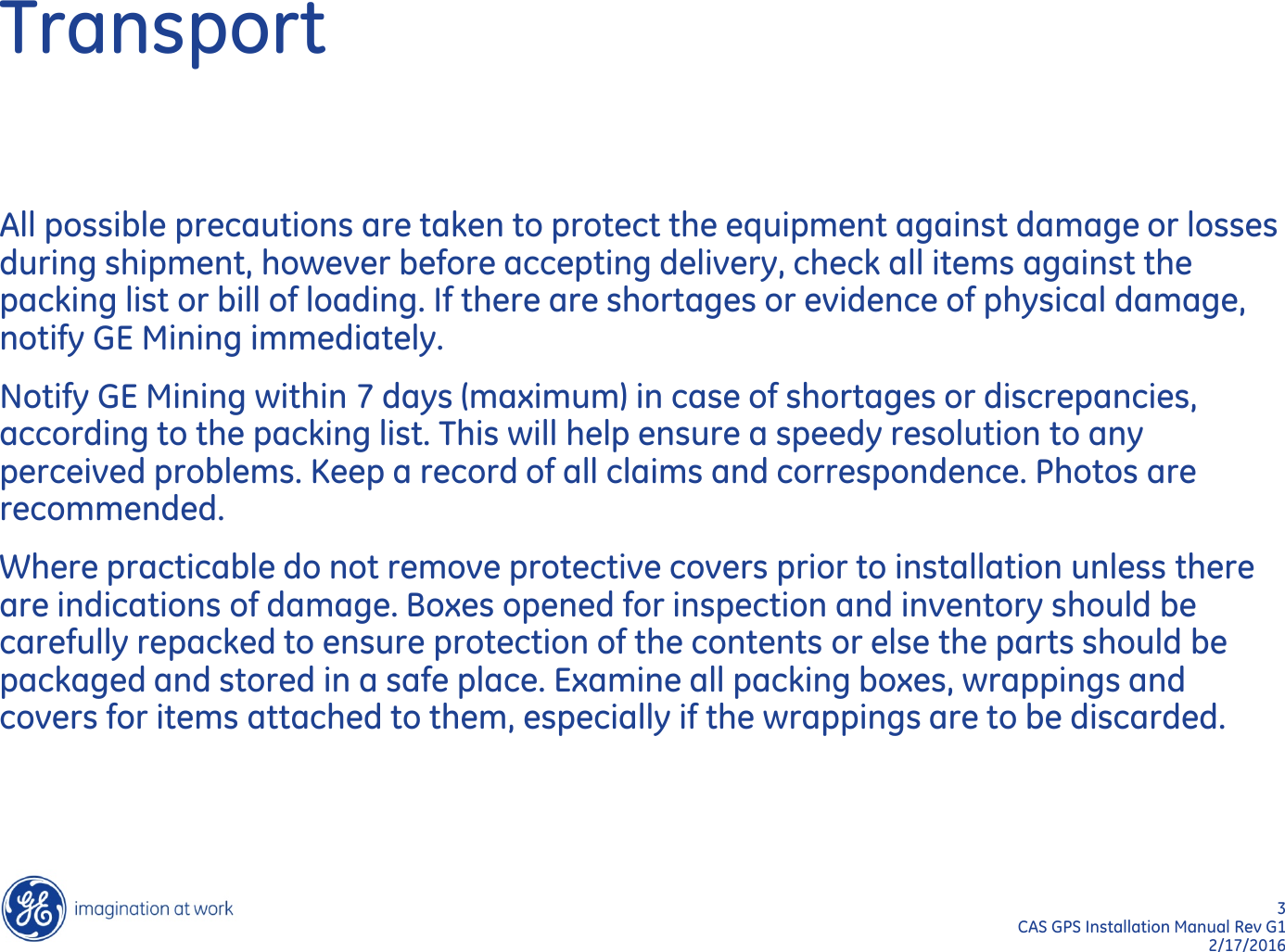 3  CAS GPS Installation Manual Rev G1 2/17/2016 Transport All possible precautions are taken to protect the equipment against damage or losses during shipment, however before accepting delivery, check all items against the packing list or bill of loading. If there are shortages or evidence of physical damage, notify GE Mining immediately. Notify GE Mining within 7 days (maximum) in case of shortages or discrepancies, according to the packing list. This will help ensure a speedy resolution to any perceived problems. Keep a record of all claims and correspondence. Photos are recommended. Where practicable do not remove protective covers prior to installation unless there are indications of damage. Boxes opened for inspection and inventory should be carefully repacked to ensure protection of the contents or else the parts should be packaged and stored in a safe place. Examine all packing boxes, wrappings and covers for items attached to them, especially if the wrappings are to be discarded.  