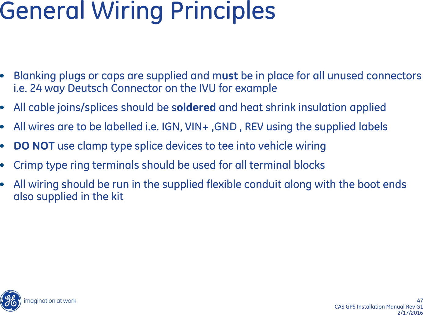 47  CAS GPS Installation Manual Rev G1 2/17/2016 General Wiring Principles •Blanking plugs or caps are supplied and must be in place for all unused connectors i.e. 24 way Deutsch Connector on the IVU for example •All cable joins/splices should be soldered and heat shrink insulation applied •All wires are to be labelled i.e. IGN, VIN+ ,GND , REV using the supplied labels •DO NOT use clamp type splice devices to tee into vehicle wiring •Crimp type ring terminals should be used for all terminal blocks •All wiring should be run in the supplied flexible conduit along with the boot ends also supplied in the kit 