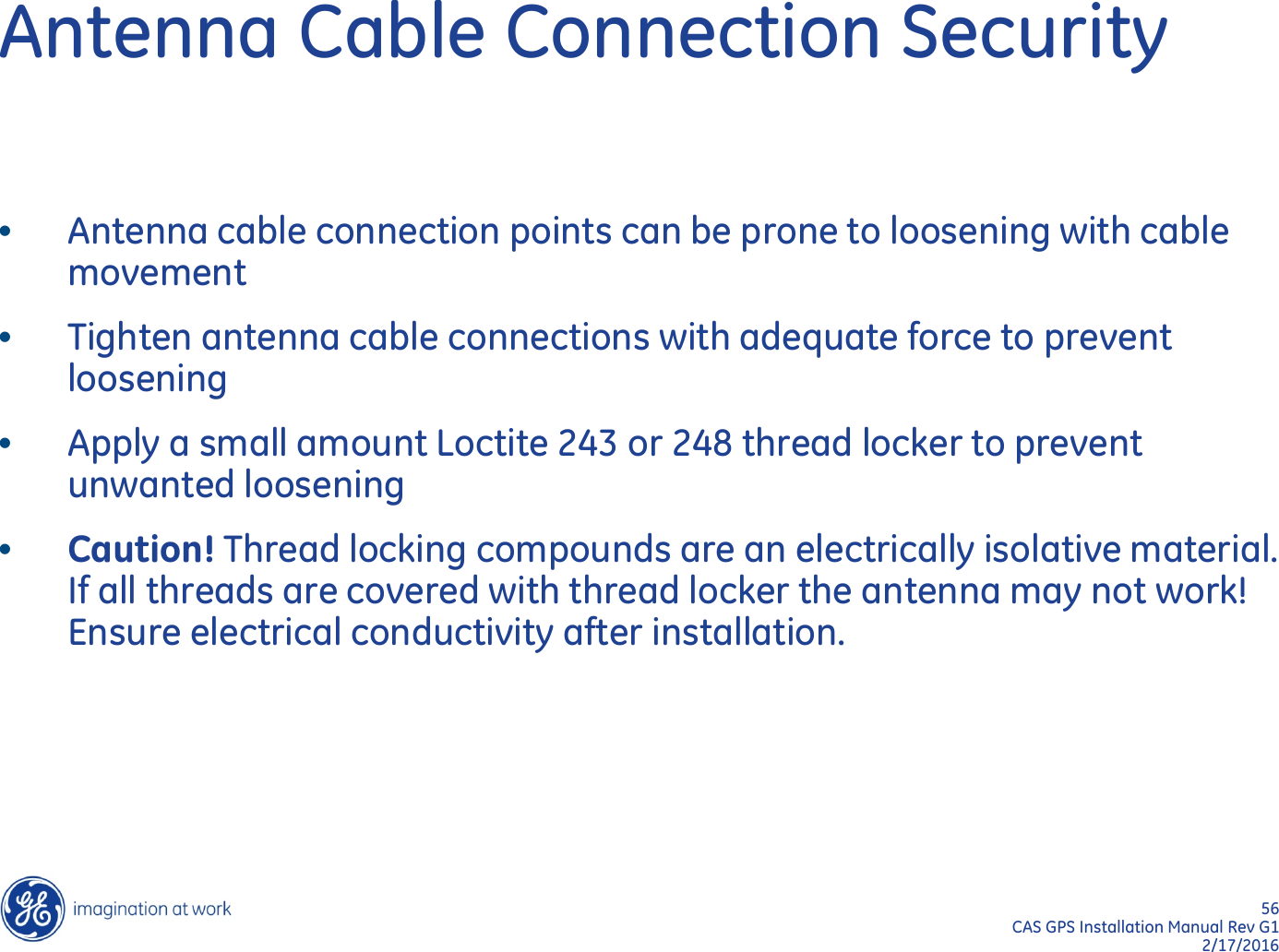 56  CAS GPS Installation Manual Rev G1 2/17/2016 Antenna Cable Connection Security •Antenna cable connection points can be prone to loosening with cable movement •Tighten antenna cable connections with adequate force to prevent loosening •Apply a small amount Loctite 243 or 248 thread locker to prevent unwanted loosening •Caution! Thread locking compounds are an electrically isolative material.  If all threads are covered with thread locker the antenna may not work! Ensure electrical conductivity after installation. 