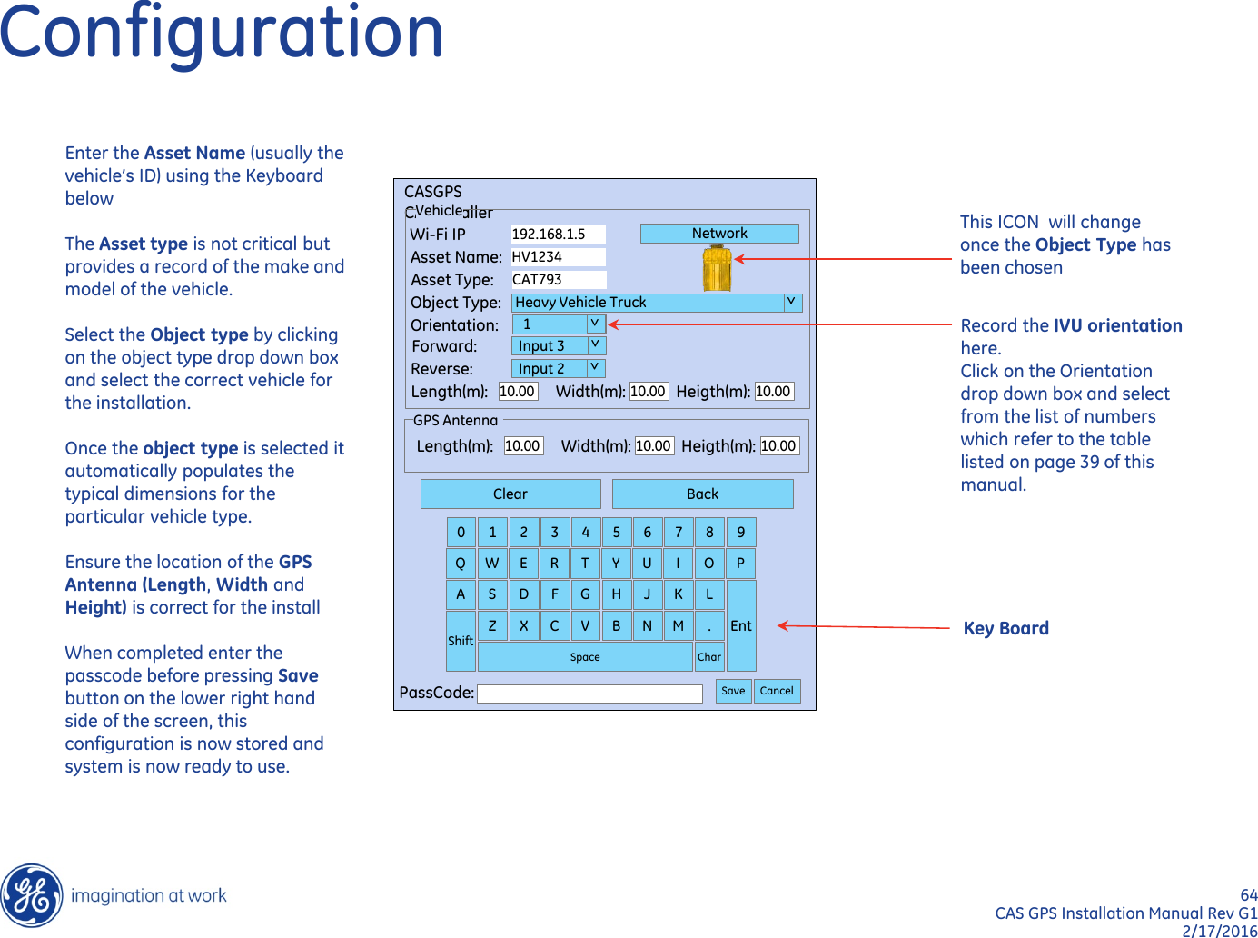 64  CAS GPS Installation Manual Rev G1 2/17/2016 Length(m): Width(m): Heigth(m): 10.00 10.00 10.00 GPS Antenna Clear Back 0  1  2  3  4  5  6  7  8  9 Q  W  E  R  T  Y  U  I  O  P A  S  D  F  G  H  J  K  L Ent Shift Z  X  C  V  B  N  M  . Char Space PassCode:  Save Cancel CASGPS CASInstaller Vehicle Wi-Fi IP Asset Name: Asset Type: Object Type: Orientation: Forward: Reverse: Length(m): Width(m): Heigth(m): 10.00 10.00 10.00 192.168.1.5 HV1234 CAT793  Heavy Vehicle Truck    1   Input 3   Input 2 Network  &gt;  &gt;   &gt;   &gt; Configuration Record the IVU orientation here. Click on the Orientation drop down box and select from the list of numbers which refer to the table listed on page 39 of this manual.  Key Board Enter the Asset Name (usually the vehicle’s ID) using the Keyboard below  The Asset type is not critical but provides a record of the make and model of the vehicle.  Select the Object type by clicking on the object type drop down box and select the correct vehicle for the installation.   Once the object type is selected it automatically populates the typical dimensions for the particular vehicle type.   Ensure the location of the GPS Antenna (Length, Width and Height) is correct for the install  When completed enter the passcode before pressing Save button on the lower right hand side of the screen, this configuration is now stored and system is now ready to use.      This ICON  will change once the Object Type has been chosen 