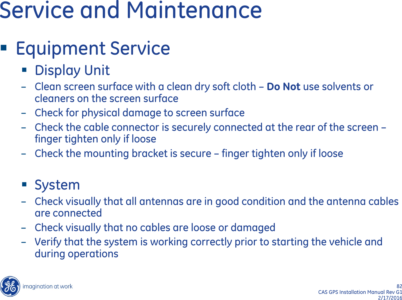 82  CAS GPS Installation Manual Rev G1 2/17/2016 Service and Maintenance Equipment Service Display Unit –Clean screen surface with a clean dry soft cloth – Do Not use solvents or cleaners on the screen surface –Check for physical damage to screen surface –Check the cable connector is securely connected at the rear of the screen – finger tighten only if loose –Check the mounting bracket is secure – finger tighten only if loose  System –Check visually that all antennas are in good condition and the antenna cables are connected –Check visually that no cables are loose or damaged –Verify that the system is working correctly prior to starting the vehicle and during operations 