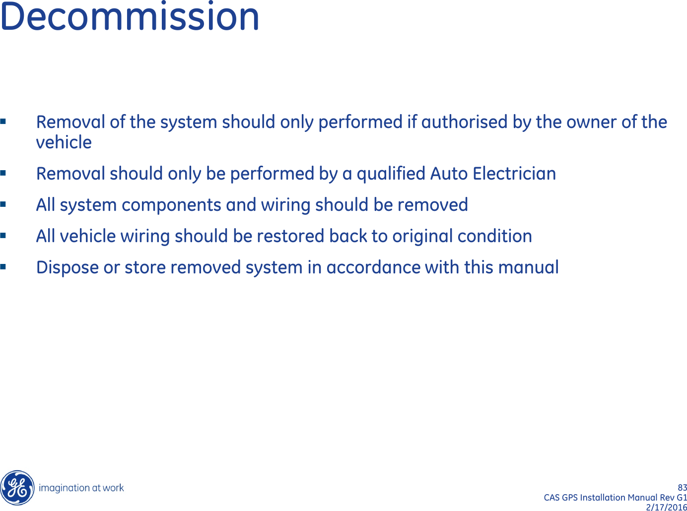 83  CAS GPS Installation Manual Rev G1 2/17/2016 Decommission Removal of the system should only performed if authorised by the owner of the vehicle Removal should only be performed by a qualified Auto Electrician All system components and wiring should be removed  All vehicle wiring should be restored back to original condition Dispose or store removed system in accordance with this manual  