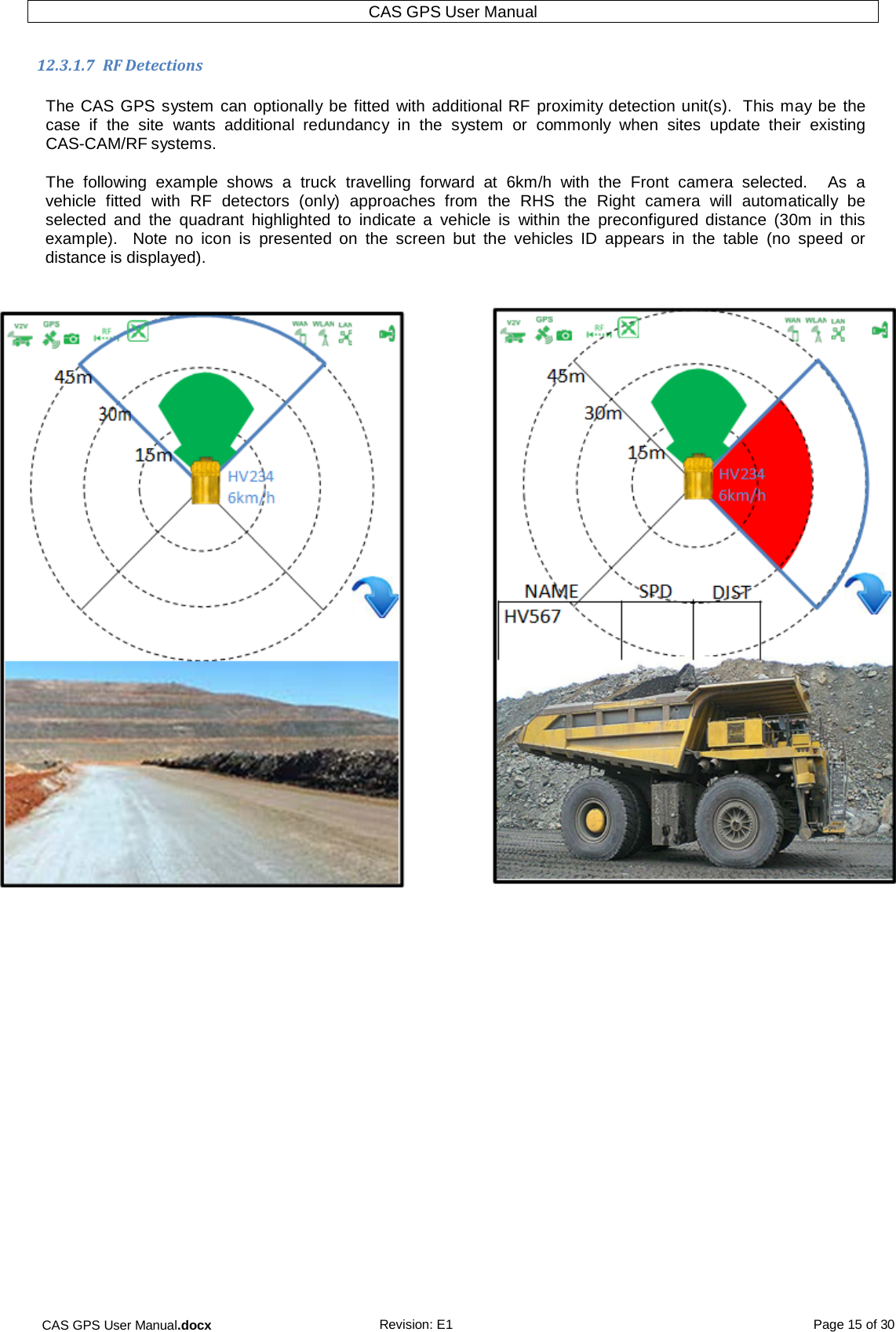 CAS GPS User Manual.docx Revision: E1 Page 15 of 30 CAS GPS User Manual   12.3.1.7  RF Detections  The CAS GPS system can optionally be fitted with additional RF  proximity detection unit(s).  This may be the case  if  the  site wants  additional  redundancy  in  the  system or  commonly  when  sites update  their  existing CAS-CAM/RF systems.  The  following  example  shows  a  truck  travelling  forward  at  6km/h  with  the Front  camera  selected.    As  a vehicle  fitted  with RF  detectors  (only)  approaches  from the RHS the  Right  camera  will  automatically  be selected and the quadrant  highlighted  to  indicate  a  vehicle  is  within  the  preconfigured  distance  (30m  in  this example).  Note  no  icon  is  presented  on the screen but  the  vehicles ID  appears  in  the table  (no  speed  or distance is displayed).       