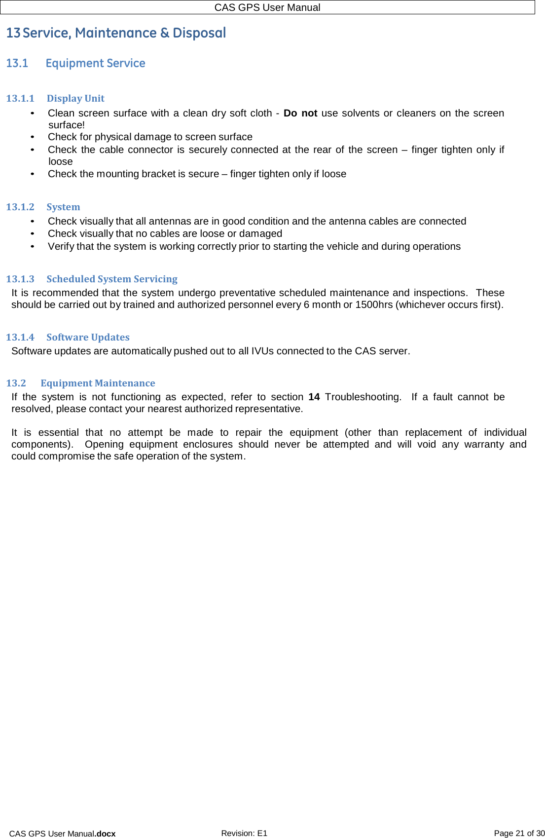 CAS GPS User Manual.docx Revision: E1 Page 21 of 30 CAS GPS User Manual   13 Service, Maintenance &amp; Disposal  13.1      Equipment Service  13.1.1    Display Unit • Clean screen surface with a clean dry soft cloth - Do not use solvents or cleaners on the screen surface! • Check for physical damage to screen surface • Check the cable connector is securely connected at the rear of the screen – finger tighten only if loose • Check the mounting bracket is secure – finger tighten only if loose  13.1.2     System • Check visually that all antennas are in good condition and the antenna cables are connected • Check visually that no cables are loose or damaged • Verify that the system is working correctly prior to starting the vehicle and during operations  13.1.3    Scheduled System Servicing It is recommended that the system undergo preventative scheduled maintenance and inspections.   These should be carried out by trained and authorized personnel every 6 month or 1500hrs (whichever occurs first).  13.1.4     Software Updates Software updates are automatically pushed out to all IVUs connected to the CAS server.  13.2      Equipment Maintenance If the  system  is  not  functioning as  expected,  refer to  section 14  Troubleshooting.   If  a  fault  cannot be resolved, please contact your nearest authorized representative.  It  is  essential  that no attempt be  made to  repair  the equipment  (other than  replacement of  individual components).    Opening  equipment enclosures  should  never be attempted and  will  void  any  warranty  and could compromise the safe operation of the system.    