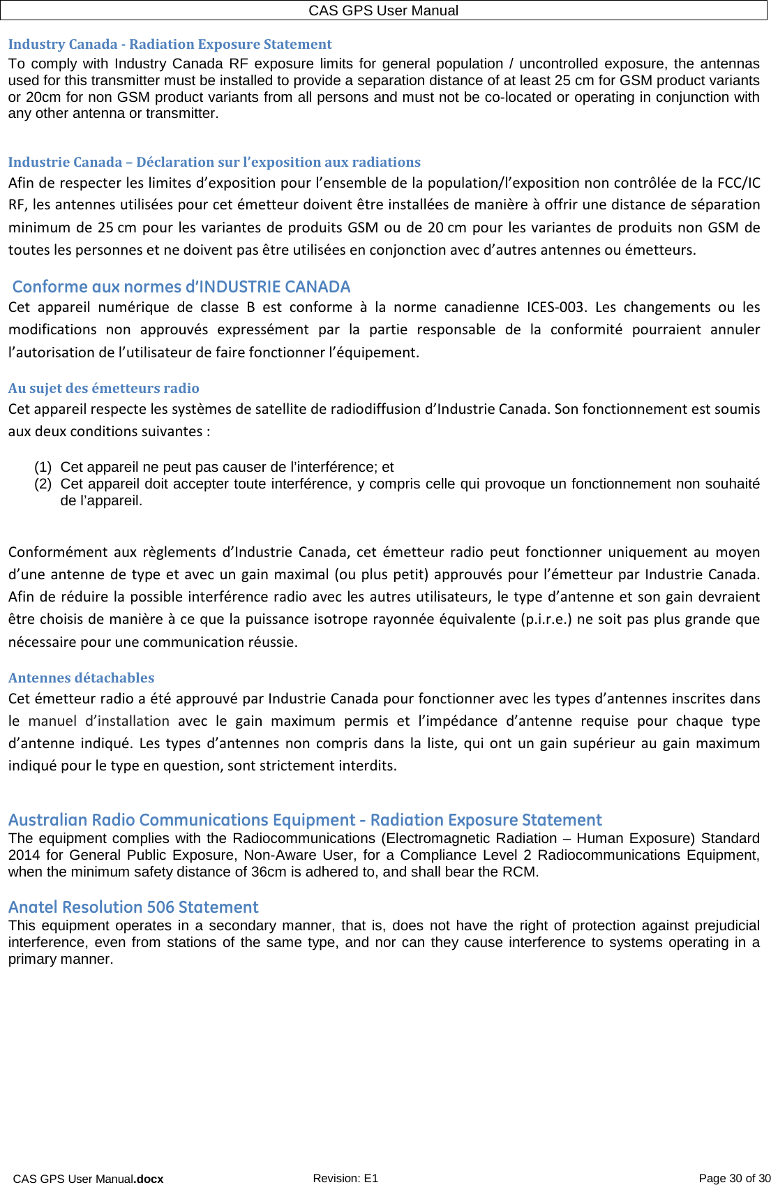 CAS GPS User Manual.docx Revision: E1 Page 30 of 30 CAS GPS User Manual  Industry Canada - Radiation Exposure Statement To comply with Industry Canada RF exposure limits for general population / uncontrolled exposure, the antennas used for this transmitter must be installed to provide a separation distance of at least 25 cm for GSM product variants or 20cm for non GSM product variants from all persons and must not be co-located or operating in conjunction with any other antenna or transmitter.  Industrie Canada – Déclaration sur l’exposition aux radiations Afin de respecter les limites d’exposition pour l’ensemble de la population/l’exposition non contrôlée de la FCC/IC RF, les antennes utilisées pour cet émetteur doivent être installées de manière à offrir une distance de séparation minimum de 25 cm pour les variantes de produits GSM ou de 20 cm pour les variantes de produits non GSM de toutes les personnes et ne doivent pas être utilisées en conjonction avec d’autres antennes ou émetteurs.  Conforme aux normes d’INDUSTRIE CANADA Cet appareil numérique de classe B est conforme  à  la norme canadienne ICES-003. Les changements ou les modifications non approuvés expressément par la partie responsable de la conformité pourraient annuler l’autorisation de l’utilisateur de faire fonctionner l’équipement. Au sujet des émetteurs radio Cet appareil respecte les systèmes de satellite de radiodiffusion d’Industrie Canada. Son fonctionnement est soumis aux deux conditions suivantes : (1) Cet appareil ne peut pas causer de l’interférence; et (2) Cet appareil doit accepter toute interférence, y compris celle qui provoque un fonctionnement non souhaité de l’appareil.   Conformément aux règlements d’Industrie Canada, cet émetteur radio peut fonctionner uniquement au moyen d’une antenne de type et avec un gain maximal (ou plus petit) approuvés pour l’émetteur par Industrie Canada. Afin de réduire la possible interférence radio avec les autres utilisateurs, le type d’antenne et son gain devraient être choisis de manière à ce que la puissance isotrope rayonnée équivalente (p.i.r.e.) ne soit pas plus grande que nécessaire pour une communication réussie. Antennes détachables Cet émetteur radio a été approuvé par Industrie Canada pour fonctionner avec les types d’antennes inscrites dans le manuel d’installation avec le gain maximum permis et l’impédance d’antenne requise pour chaque type d’antenne indiqué. Les types d’antennes non compris dans la liste, qui ont un gain supérieur au gain maximum indiqué pour le type en question, sont strictement interdits.  Australian Radio Communications Equipment - Radiation Exposure Statement The equipment complies with the Radiocommunications (Electromagnetic Radiation – Human Exposure) Standard 2014 for General Public Exposure, Non-Aware User, for a Compliance Level 2 Radiocommunications Equipment, when the minimum safety distance of 36cm is adhered to, and shall bear the RCM.  Anatel Resolution 506 Statement This equipment operates in a secondary manner, that is, does not have the right of protection against prejudicial interference, even from stations of the same type, and nor can they cause interference to systems operating in a primary manner.  