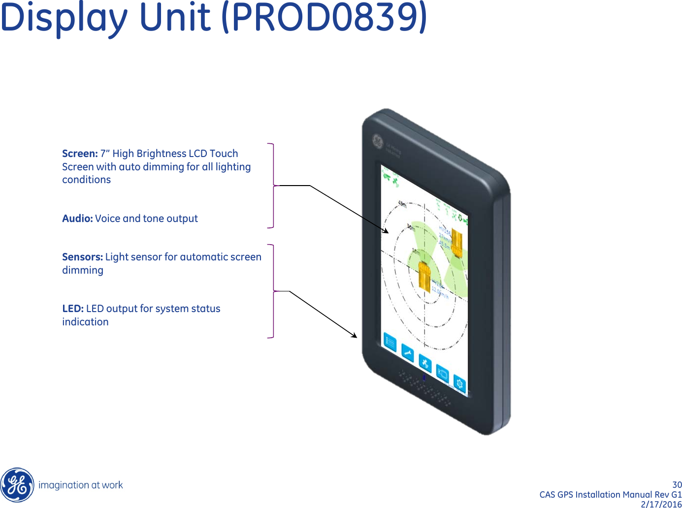 30  CAS GPS Installation Manual Rev G1 2/17/2016 Display Unit (PROD0839) Screen: 7” High Brightness LCD Touch Screen with auto dimming for all lighting conditions   Audio: Voice and tone output   Sensors: Light sensor for automatic screen dimming   LED: LED output for system status indication   