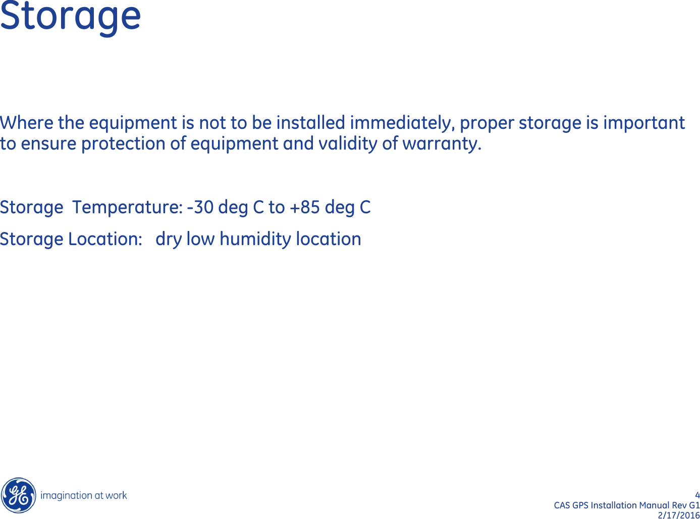 4  CAS GPS Installation Manual Rev G1 2/17/2016 Storage Where the equipment is not to be installed immediately, proper storage is important to ensure protection of equipment and validity of warranty.  Storage  Temperature: -30 deg C to +85 deg C Storage Location:   dry low humidity location 