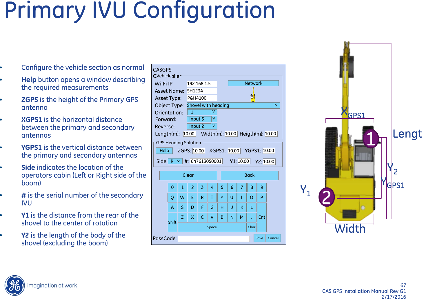 67  CAS GPS Installation Manual Rev G1 2/17/2016 Primary IVU Configuration Lengt  Width Y1 Y2 XGPS1 YGPS1 1 2 Clear Back 0  1  2  3  4  5  6  7  8  9 Q  W  E  R  T  Y  U  I  O  P A  S  D  F  G  H  J  K  L Ent Shift Z  X  C  V  B  N  M  . Char Space PassCode:  Save Cancel CASGPS CASInstaller ZGPS:  XGPS1:  YGPS1: 10.00 10.00 10.00 GPS Heading Solution Help Side: R  #:  847613050001 Y1: 10.00 Y2: 10.00  &gt; Vehicle Wi-Fi IP Asset Name: Asset Type: Object Type: Orientation: Forward: Reverse: Length(m): Width(m): Heigth(m): 10.00 10.00 10.00 192.168.1.5 SH1234 P&amp;H4100 Shovel with heading    1   Input 3   Input 2 Network  &gt;  &gt;   &gt;   &gt; •Configure the vehicle section as normal •Help button opens a window describing the required measurements •ZGPS is the height of the Primary GPS antenna •XGPS1 is the horizontal distance between the primary and secondary antennas •YGPS1 is the vertical distance between the primary and secondary antennas •Side indicates the location of the operators cabin (Left or Right side of the boom) •# is the serial number of the secondary IVU •Y1 is the distance from the rear of the shovel to the center of rotation •Y2 is the length of the body of the shovel (excluding the boom)   