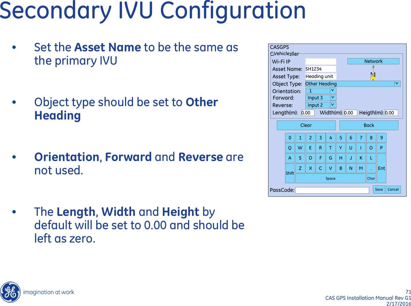 71  CAS GPS Installation Manual Rev G1 2/17/2016 Secondary IVU Configuration Clear Back 0  1  2  3  4  5  6  7  8  9 Q  W  E  R  T  Y  U  I  O  P A  S  D  F  G  H  J  K  L Ent Shift Z  X  C  V  B  N  M  . Char Space PassCode:  Save Cancel CASGPS CASInstaller Vehicle Wi-Fi IP Asset Name: Asset Type: Object Type: Orientation: Forward: Reverse: Length(m): Width(m): Heigth(m): 0.00 0.00 0.00 SH1234 Heading unit Other Heading    1   Input 3   Input 2 Network  &gt;  &gt;   &gt;   &gt; •Set the Asset Name to be the same as the primary IVU  •Object type should be set to Other Heading  •Orientation, Forward and Reverse are not used.  •The Length, Width and Height by default will be set to 0.00 and should be left as zero. 