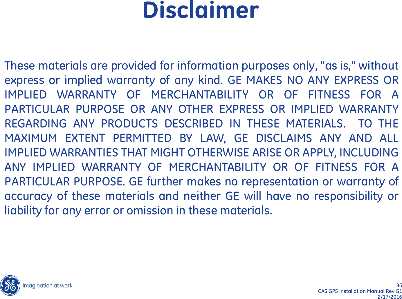 86  CAS GPS Installation Manual Rev G1 2/17/2016 These materials are provided for information purposes only, &quot;as is,&quot; without express or  implied  warranty of any kind.  GE MAKES NO ANY EXPRESS  OR IMPLIED  WARRANTY OF MERCHANTABILITY  OR  OF FITNESS FOR  A PARTICULAR PURPOSE OR ANY OTHER EXPRESS  OR  IMPLIED  WARRANTY REGARDING ANY PRODUCTS DESCRIBED  IN  THESE MATERIALS.  TO  THE MAXIMUM EXTENT PERMITTED BY LAW, GE  DISCLAIMS  ANY AND ALL IMPLIED WARRANTIES THAT MIGHT OTHERWISE ARISE OR APPLY, INCLUDING ANY  IMPLIED  WARRANTY  OF  MERCHANTABILITY  OR  OF  FITNESS  FOR  A PARTICULAR PURPOSE. GE further makes no representation or warranty of accuracy of these materials and neither GE will have no  responsibility  or liability for any error or omission in these materials. Disclaimer 