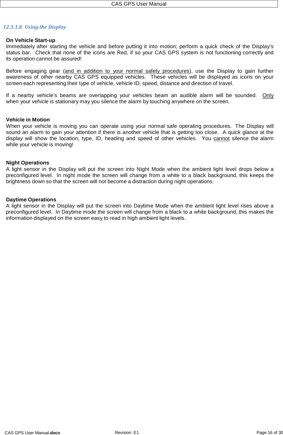 CAS GPS User Manual.docx Revision: E1 Page 16 of 30 CAS GPS User Manual    12.3.1.8  Using the Display  On Vehicle Start-up Immediately after starting the vehicle and before putting it  into  motion; perform a quick check of the Display’s status bar.  Check that none of the icons are Red, if so your CAS GPS system is not functioning correctly and its operation cannot be assured!  Before  engaging  gear  (and  in  addition  to  your normal  safety  procedures),  use  the  Display  to  gain  further awareness of other nearby CAS  GPS equipped vehicles.   These  vehicles  will  be  displayed as  icons on  your screen each representing their type of vehicle, vehicle ID, speed, distance and direction of travel.  If  a  nearby  vehicle’s  beams  are  overlapping  your  vehicles  beam an audible  alarm  will  be  sounded.    Only when your vehicle is stationary may you silence the alarm by touching anywhere on the screen.   Vehicle in Motion When your vehicle is moving you can operate using  your normal safe operating procedures.  The Display will sound an alarm to gain your attention if there is another vehicle that is getting too close.  A quick glance at the display  will  show the  location, type,  ID,  heading and  speed of other  vehicles.   You  cannot silence  the alarm while your vehicle is moving!   Night Operations A  light sensor  in  the  Display will  put the screen into Night  Mode when  the  ambient light  level  drops  below a preconfigured level.  In night mode the screen will change from a white to a black background, this keeps the brightness down so that the screen will not become a distraction during night operations.   Daytime Operations A light sensor in the Display will put the screen into Daytime Mode when the ambient light level rises above a preconfigured level.  In Daytime mode the screen will change from a black to a white background, this makes the information displayed on the screen easy to read in high ambient light levels.     