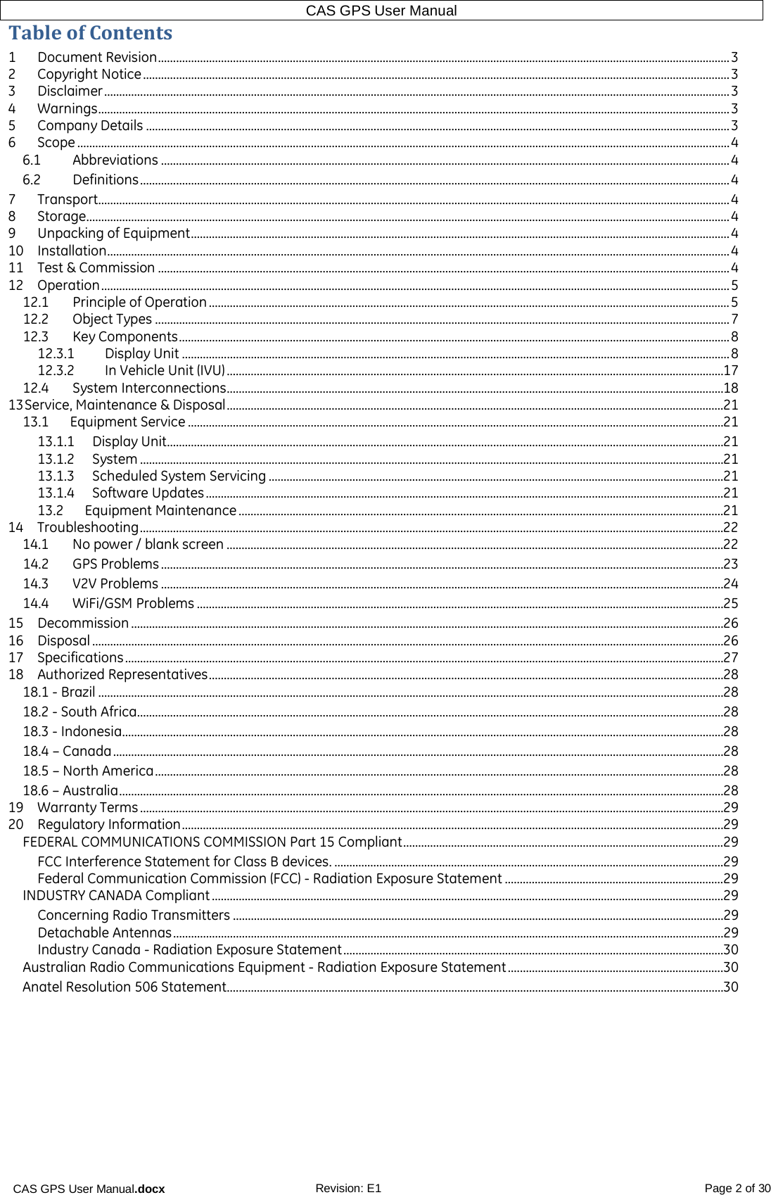 CAS GPS User Manual.docx Revision: E1 Page 2 of 30 CAS GPS User Manual  Table of Contents 1  Document Revision ............................................................................................................................................................................................... 3 2  Copyright Notice .................................................................................................................................................................................................... 3 3  Disclaimer ................................................................................................................................................................................................................. 3 4  Warnings ................................................................................................................................................................................................................... 3 5  Company Details ................................................................................................................................................................................................... 3 6  Scope .......................................................................................................................................................................................................................... 4 6.1  Abbreviations .............................................................................................................................................................................................. 4 6.2  Definitions ..................................................................................................................................................................................................... 4 7  Transport................................................................................................................................................................................................................... 4 8  Storage....................................................................................................................................................................................................................... 4 9  Unpacking of Equipment .................................................................................................................................................................................... 4 10  Installation ................................................................................................................................................................................................................ 4 11  Test &amp; Commission ............................................................................................................................................................................................... 4 12  Operation .................................................................................................................................................................................................................. 5 12.1  Principle of Operation .............................................................................................................................................................................. 5 12.2  Object Types ................................................................................................................................................................................................ 7 12.3  Key Components ........................................................................................................................................................................................ 8 12.3.1 Display Unit ....................................................................................................................................................................................... 8 12.3.2 In Vehicle Unit (IVU) ...................................................................................................................................................................... 17 12.4  System Interconnections ...................................................................................................................................................................... 18 13 Service, Maintenance &amp; Disposal ...................................................................................................................................................................... 21 13.1      Equipment Service ................................................................................................................................................................................... 21 13.1.1    Display Unit .......................................................................................................................................................................................... 21 13.1.2     System ................................................................................................................................................................................................... 21 13.1.3    Scheduled System Servicing ........................................................................................................................................................ 21 13.1.4     Software Updates ............................................................................................................................................................................. 21 13.2      Equipment Maintenance .................................................................................................................................................................. 21 14  Troubleshooting ................................................................................................................................................................................................... 22 14.1  No power / blank screen ...................................................................................................................................................................... 22 14.2  GPS Problems ............................................................................................................................................................................................ 23 14.3  V2V Problems ............................................................................................................................................................................................ 24 14.4  WiFi/GSM Problems ................................................................................................................................................................................ 25 15  Decommission ...................................................................................................................................................................................................... 26 16  Disposal ................................................................................................................................................................................................................... 26 17  Specifications ........................................................................................................................................................................................................ 27 18  Authorized Representatives ............................................................................................................................................................................ 28 18.1 - Brazil ................................................................................................................................................................................................................. 28 18.2 - South Africa.................................................................................................................................................................................................... 28 18.3 - Indonesia......................................................................................................................................................................................................... 28 18.4 – Canada ............................................................................................................................................................................................................ 28 18.5 – North America .............................................................................................................................................................................................. 28 18.6 – Australia .......................................................................................................................................................................................................... 28 19  Warranty Terms ................................................................................................................................................................................................... 29 20  Regulatory Information ..................................................................................................................................................................................... 29 FEDERAL COMMUNICATIONS COMMISSION Part 15 Compliant ........................................................................................................... 29 FCC Interference Statement for Class B devices. .................................................................................................................................. 29 Federal Communication Commission (FCC) - Radiation Exposure Statement ......................................................................... 29 INDUSTRY CANADA Compliant ........................................................................................................................................................................... 29 Concerning Radio Transmitters .................................................................................................................................................................... 29 Detachable Antennas ........................................................................................................................................................................................ 29 Industry Canada - Radiation Exposure Statement ............................................................................................................................... 30 Australian Radio Communications Equipment - Radiation Exposure Statement ........................................................................ 30 Anatel Resolution 506 Statement...................................................................................................................................................................... 30     