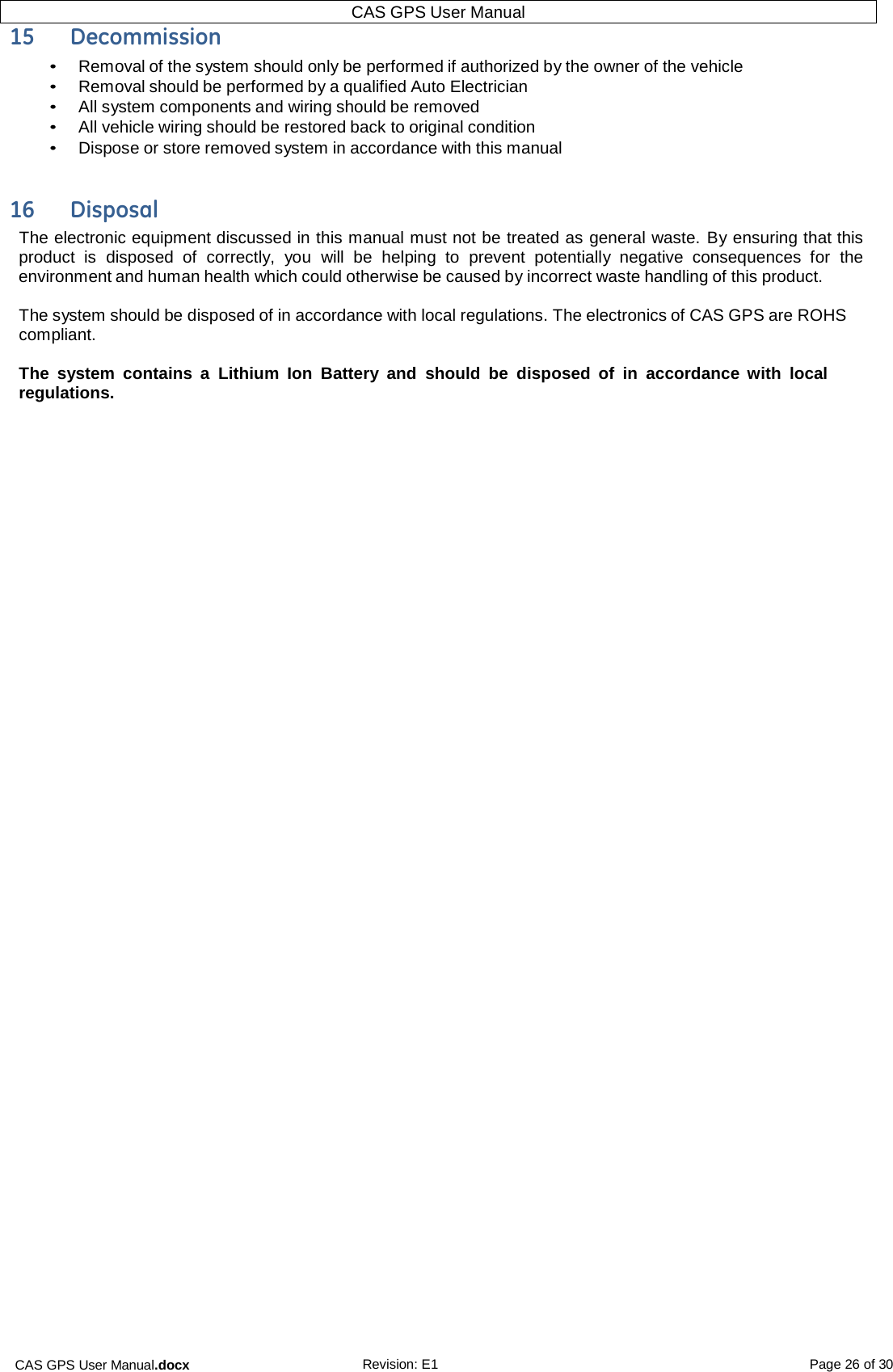 CAS GPS User Manual.docx Revision: E1 Page 26 of 30 CAS GPS User Manual  15  Decommission • Removal of the system should only be performed if authorized by the owner of the vehicle • Removal should be performed by a qualified Auto Electrician • All system components and wiring should be removed • All vehicle wiring should be restored back to original condition • Dispose or store removed system in accordance with this manual   16  Disposal The electronic equipment discussed in this manual must not be treated as general waste. By ensuring that this product  is  disposed of  correctly,  you  will  be  helping to  prevent potentially  negative  consequences  for the environment and human health which could otherwise be caused by incorrect waste handling of this product.  The system should be disposed of in accordance with local regulations. The electronics of CAS GPS are ROHS compliant.  The  system  contains  a  Lithium  Ion  Battery  and  should  be  disposed  of  in accordance  with  local regulations.    