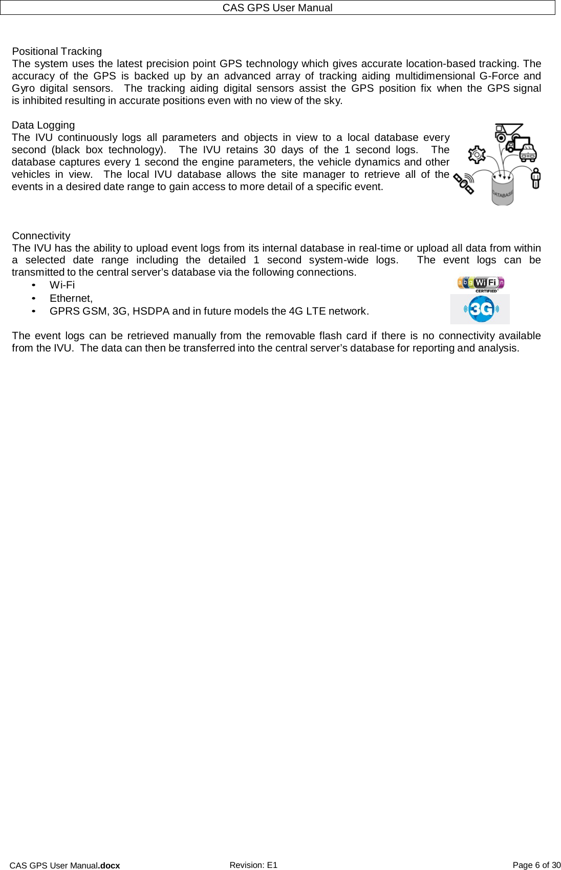 CAS GPS User Manual.docx Revision: E1 Page 6 of 30 CAS GPS User Manual    Positional Tracking The system uses the latest precision point GPS technology which gives accurate location-based tracking. The accuracy  of the  GPS  is  backed up  by  an  advanced  array  of  tracking  aiding  multidimensional G-Force and Gyro  digital  sensors.   The  tracking  aiding  digital  sensors  assist  the  GPS  position  fix  when  the  GPS signal is inhibited resulting in accurate positions even with no view of the sky.  Data Logging The  IVU  continuously  logs  all  parameters  and objects  in  view  to  a  local  database  every second  (black  box technology).    The  IVU  retains 30  days  of the  1  second  logs.    The database captures every 1 second the engine parameters, the vehicle dynamics and other vehicles  in  view.    The  local  IVU  database  allows  the  site  manager  to  retrieve  all  of the events in a desired date range to gain access to more detail of a specific event.    Connectivity The IVU has the ability to upload event logs from its internal database in real-time or upload all data from within a  selected  date  range  including the  detailed  1  second  system-wide  logs.    The  event  logs  can be transmitted to the central server’s database via the following connections. • Wi-Fi • Ethernet, • GPRS GSM, 3G, HSDPA and in future models the 4G LTE network.  The event  logs can be retrieved manually from the removable flash card if  there is  no connectivity available from the IVU.  The data can then be transferred into the central server’s database for reporting and analysis.    