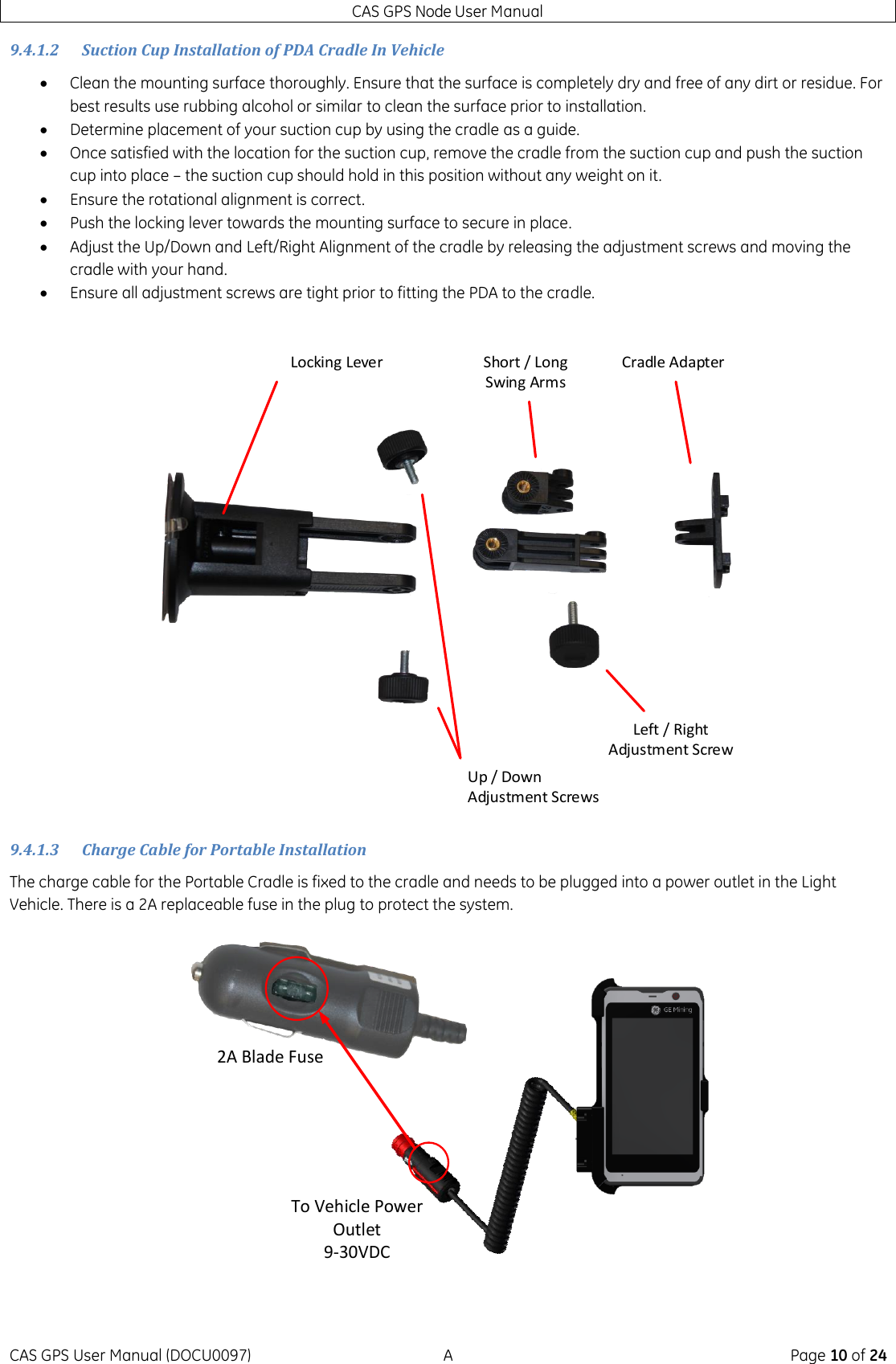 CAS GPS Node User Manual CAS GPS User Manual (DOCU0097)  A  Page 10 of 24 9.4.1.2 Suction Cup Installation of PDA Cradle In Vehicle  Clean the mounting surface thoroughly. Ensure that the surface is completely dry and free of any dirt or residue. For best results use rubbing alcohol or similar to clean the surface prior to installation.  Determine placement of your suction cup by using the cradle as a guide.  Once satisfied with the location for the suction cup, remove the cradle from the suction cup and push the suction cup into place – the suction cup should hold in this position without any weight on it.  Ensure the rotational alignment is correct.  Push the locking lever towards the mounting surface to secure in place.  Adjust the Up/Down and Left/Right Alignment of the cradle by releasing the adjustment screws and moving the cradle with your hand.  Ensure all adjustment screws are tight prior to fitting the PDA to the cradle. Up / Down Adjustment ScrewsLocking LeverLeft / Right Adjustment ScrewCradle AdapterShort / Long Swing Arms 9.4.1.3 Charge Cable for Portable Installation The charge cable for the Portable Cradle is fixed to the cradle and needs to be plugged into a power outlet in the Light Vehicle. There is a 2A replaceable fuse in the plug to protect the system. To Vehicle Power Outlet9-30VDC2A Blade Fuse 