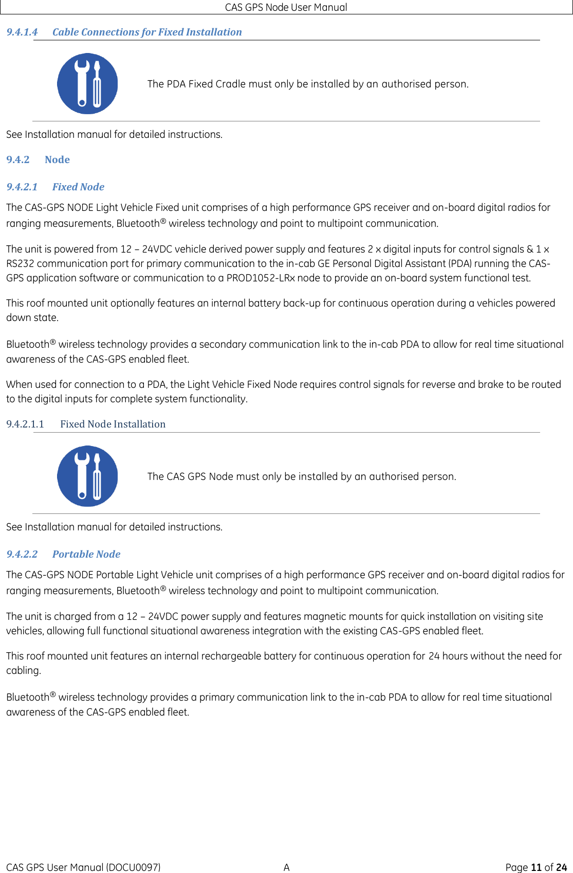 CAS GPS Node User Manual CAS GPS User Manual (DOCU0097)  A  Page 11 of 24 9.4.1.4 Cable Connections for Fixed Installation See Installation manual for detailed instructions. 9.4.2 Node 9.4.2.1 Fixed Node The CAS-GPS NODE Light Vehicle Fixed unit comprises of a high performance GPS receiver and on-board digital radios for ranging measurements, Bluetooth® wireless technology and point to multipoint communication. The unit is powered from 12 – 24VDC vehicle derived power supply and features 2 x digital inputs for control signals &amp; 1 x RS232 communication port for primary communication to the in-cab GE Personal Digital Assistant (PDA) running the CAS-GPS application software or communication to a PROD1052-LRx node to provide an on-board system functional test. This roof mounted unit optionally features an internal battery back-up for continuous operation during a vehicles powered down state. Bluetooth® wireless technology provides a secondary communication link to the in-cab PDA to allow for real time situational awareness of the CAS-GPS enabled fleet. When used for connection to a PDA, the Light Vehicle Fixed Node requires control signals for reverse and brake to be routed to the digital inputs for complete system functionality. 9.4.2.1.1 Fixed Node Installation See Installation manual for detailed instructions. 9.4.2.2 Portable Node The CAS-GPS NODE Portable Light Vehicle unit comprises of a high performance GPS receiver and on-board digital radios for ranging measurements, Bluetooth® wireless technology and point to multipoint communication. The unit is charged from a 12 – 24VDC power supply and features magnetic mounts for quick installation on visiting site vehicles, allowing full functional situational awareness integration with the existing CAS-GPS enabled fleet. This roof mounted unit features an internal rechargeable battery for continuous operation for 24 hours without the need for cabling. Bluetooth® wireless technology provides a primary communication link to the in-cab PDA to allow for real time situational awareness of the CAS-GPS enabled fleet.     The PDA Fixed Cradle must only be installed by an authorised person.  The CAS GPS Node must only be installed by an authorised person. 