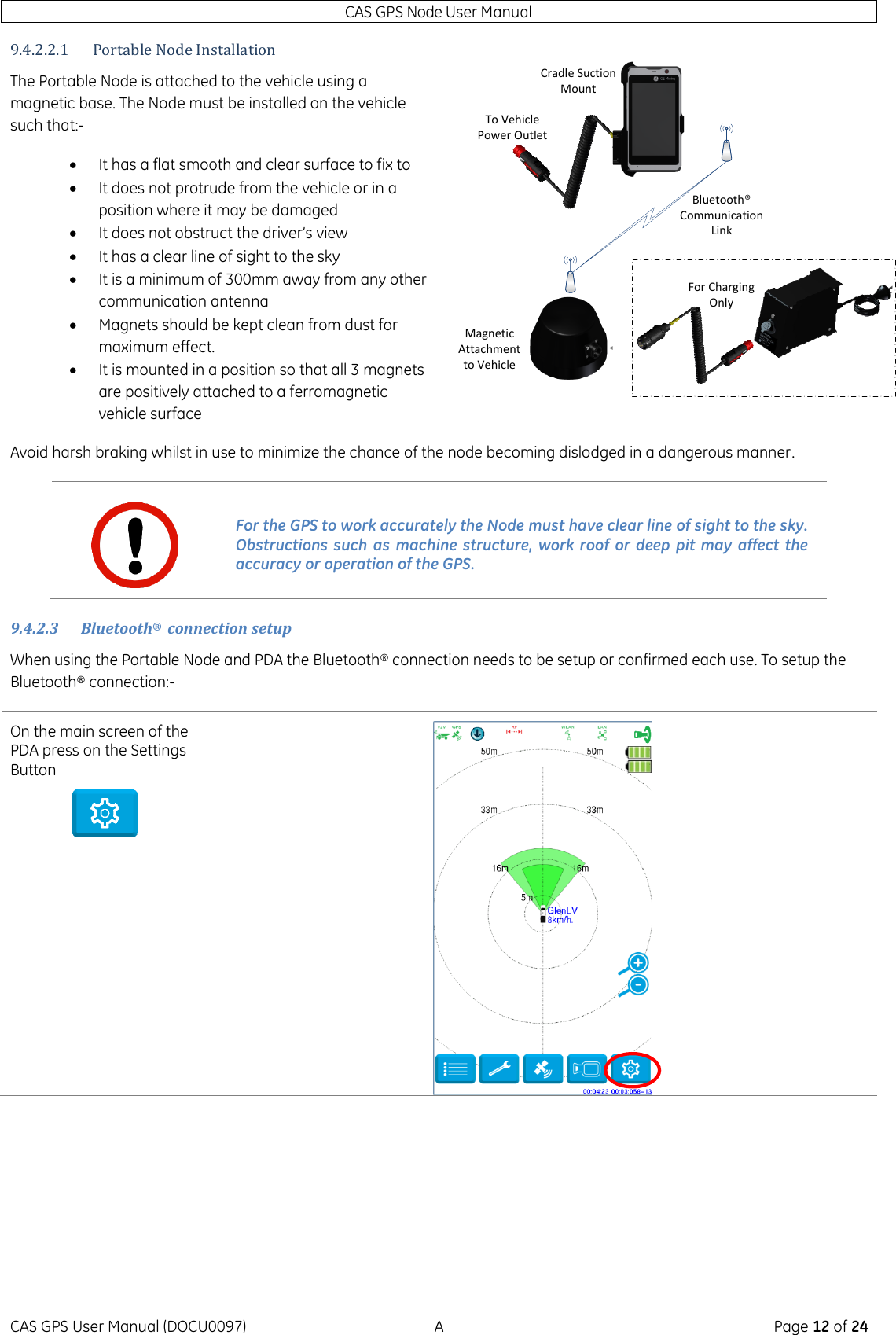 CAS GPS Node User Manual CAS GPS User Manual (DOCU0097)  A  Page 12 of 24 9.4.2.2.1 Portable Node Installation The Portable Node is attached to the vehicle using a magnetic base. The Node must be installed on the vehicle such that:-  It has a flat smooth and clear surface to fix to  It does not protrude from the vehicle or in a position where it may be damaged  It does not obstruct the driver’s view  It has a clear line of sight to the sky  It is a minimum of 300mm away from any other communication antenna  Magnets should be kept clean from dust for maximum effect.  It is mounted in a position so that all 3 magnets are positively attached to a ferromagnetic vehicle surface  Avoid harsh braking whilst in use to minimize the chance of the node becoming dislodged in a dangerous manner. 9.4.2.3 Bluetooth®  connection setup When using the Portable Node and PDA the Bluetooth® connection needs to be setup or confirmed each use. To setup the Bluetooth® connection:- On the main screen of the PDA press on the Settings Button    For the GPS to work accurately the Node must have clear line of sight to the sky. Obstructions such  as  machine  structure, work  roof  or deep  pit  may  affect the accuracy or operation of the GPS. For Charging OnlyTo Vehicle Power OutletMagnetic Attachment to VehicleBluetooth® Communication LinkCradle Suction Mount