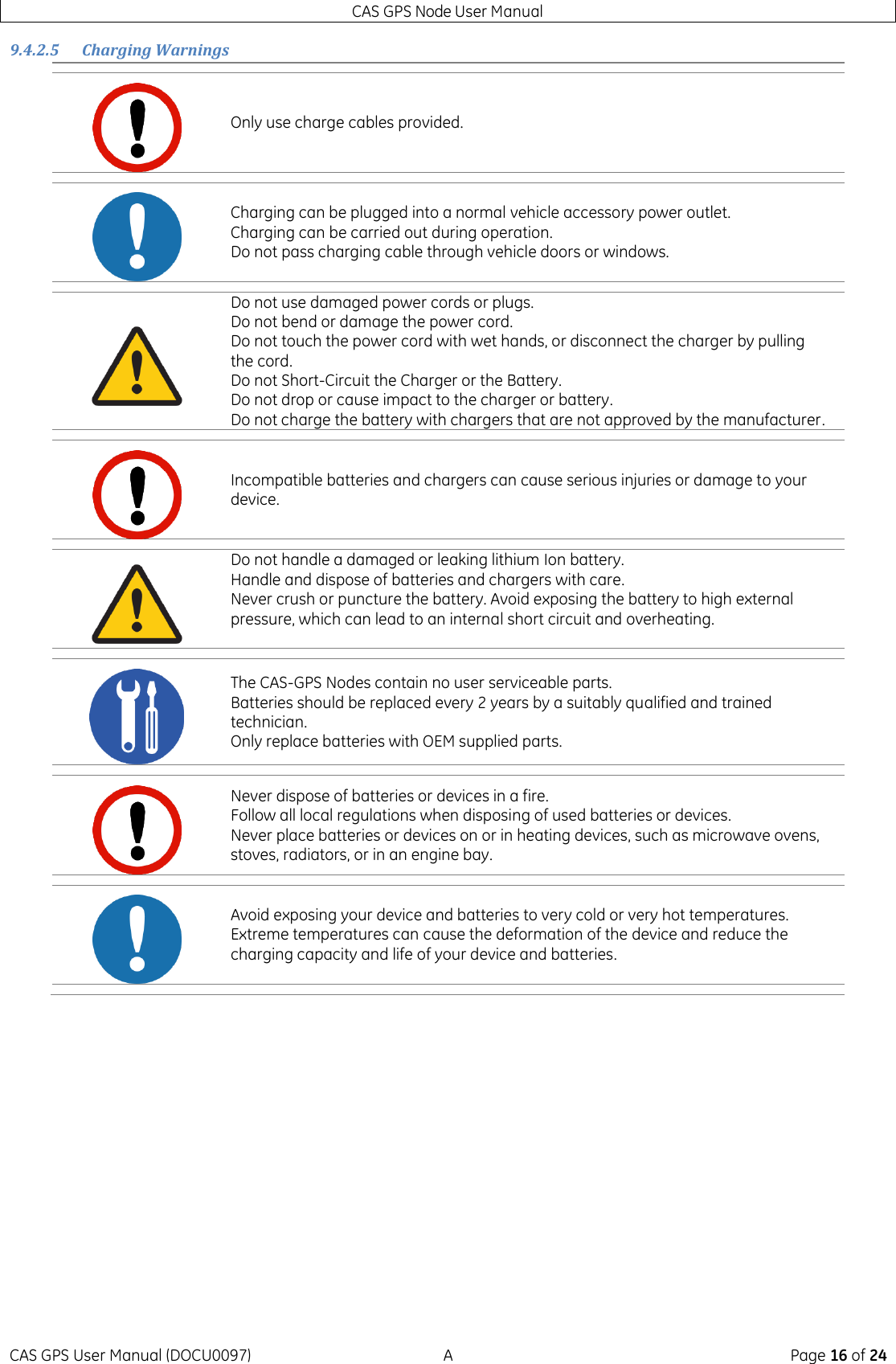 CAS GPS Node User Manual CAS GPS User Manual (DOCU0097)  A  Page 16 of 24 9.4.2.5 Charging Warnings      Only use charge cables provided.  Charging can be plugged into a normal vehicle accessory power outlet. Charging can be carried out during operation. Do not pass charging cable through vehicle doors or windows.  Do not use damaged power cords or plugs. Do not bend or damage the power cord. Do not touch the power cord with wet hands, or disconnect the charger by pulling the cord. Do not Short-Circuit the Charger or the Battery. Do not drop or cause impact to the charger or battery. Do not charge the battery with chargers that are not approved by the manufacturer.  Incompatible batteries and chargers can cause serious injuries or damage to your device.  Do not handle a damaged or leaking lithium Ion battery. Handle and dispose of batteries and chargers with care. Never crush or puncture the battery. Avoid exposing the battery to high external pressure, which can lead to an internal short circuit and overheating.   The CAS-GPS Nodes contain no user serviceable parts.  Batteries should be replaced every 2 years by a suitably qualified and trained technician. Only replace batteries with OEM supplied parts.  Never dispose of batteries or devices in a fire.  Follow all local regulations when disposing of used batteries or devices. Never place batteries or devices on or in heating devices, such as microwave ovens, stoves, radiators, or in an engine bay.  Avoid exposing your device and batteries to very cold or very hot temperatures. Extreme temperatures can cause the deformation of the device and reduce the charging capacity and life of your device and batteries. 