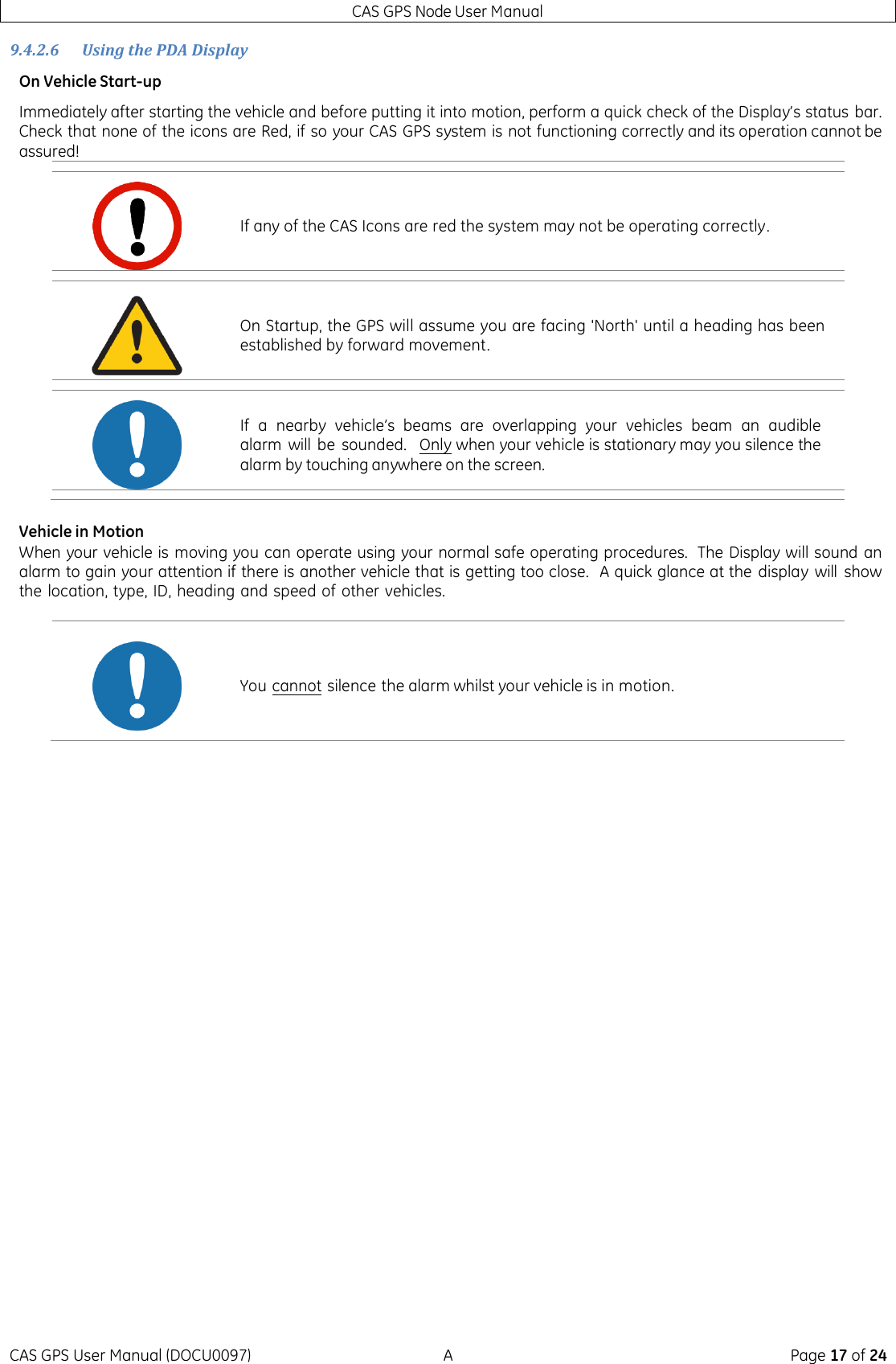 CAS GPS Node User Manual CAS GPS User Manual (DOCU0097)  A  Page 17 of 24 9.4.2.6 Using the PDA Display On Vehicle Start-up Immediately after starting the vehicle and before putting it into motion, perform a quick check of the Display’s status bar.  Check that none of the icons are Red, if so your CAS GPS system is not functioning correctly and its operation cannot be assured!  Vehicle in Motion When your vehicle is  moving you can operate using your normal safe operating procedures.  The Display will sound  an alarm to gain your attention if there is another vehicle that is getting too close.   A quick glance at the  display  will  show the location, type, ID, heading and speed of other vehicles.        If any of the CAS Icons are red the system may not be operating correctly.  On Startup, the GPS will assume you are facing &apos;North&apos; until a heading has been established by forward movement.  If  a  nearby  vehicle’s  beams  are  overlapping  your  vehicles  beam an audible alarm  will be  sounded.   Only when your vehicle is stationary may you silence the alarm by touching anywhere on the screen.  You cannot silence the alarm whilst your vehicle is in motion. 