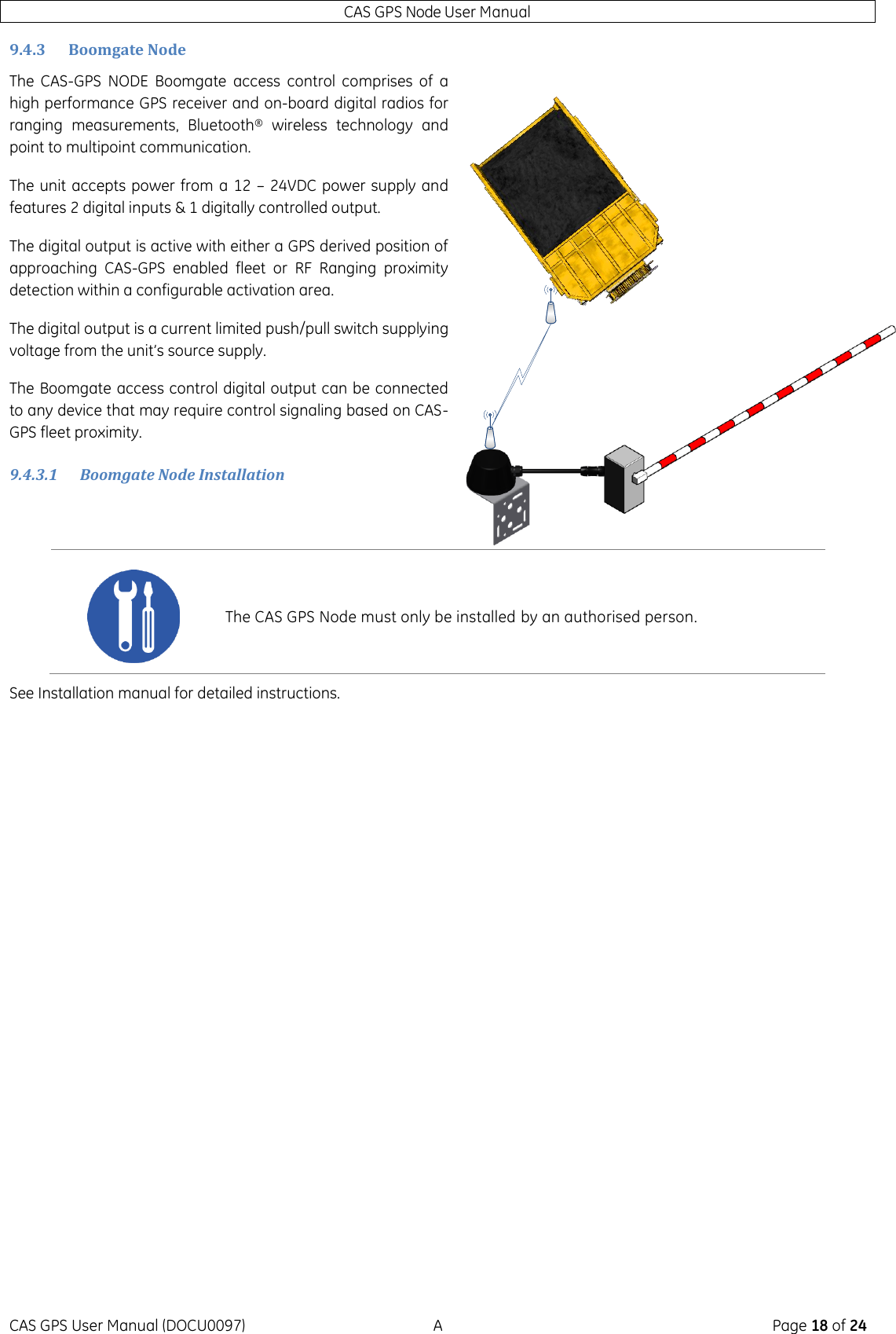 CAS GPS Node User Manual CAS GPS User Manual (DOCU0097)  A  Page 18 of 24 9.4.3 Boomgate Node The  CAS-GPS  NODE  Boomgate  access  control  comprises  of  a high performance GPS receiver and on-board digital radios for ranging  measurements,  Bluetooth®  wireless  technology  and point to multipoint communication. The unit accepts power from a 12 – 24VDC power supply and features 2 digital inputs &amp; 1 digitally controlled output.  The digital output is active with either a GPS derived position of approaching  CAS-GPS  enabled  fleet  or  RF  Ranging  proximity detection within a configurable activation area.  The digital output is a current limited push/pull switch supplying voltage from the unit’s source supply. The Boomgate access control digital output can be connected to any device that may require control signaling based on CAS-GPS fleet proximity.   9.4.3.1 Boomgate Node Installation  See Installation manual for detailed instructions.     The CAS GPS Node must only be installed by an authorised person. 