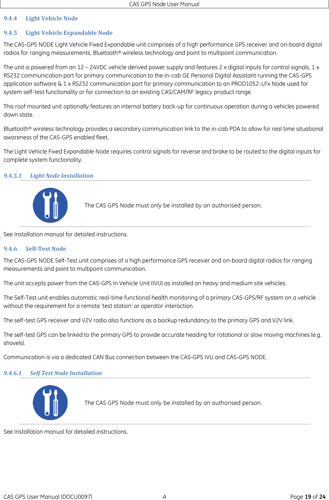 CAS GPS Node User Manual CAS GPS User Manual (DOCU0097)  A  Page 19 of 24 9.4.4 Light Vehicle Node 9.4.5 Light Vehicle Expandable Node The CAS-GPS NODE Light Vehicle Fixed Expandable unit comprises of a high performance GPS receiver and on-board digital radios for ranging measurements, Bluetooth® wireless technology and point to multipoint communication. The unit is powered from an 12 – 24VDC vehicle derived power supply and features 2 x digital inputs for control signals, 1 x RS232 communication port for primary communication to the in-cab GE Personal Digital Assistant running the CAS-GPS application software &amp; 1 x RS232 communication port for primary communication to an PROD1052-LFx Node used for system self-test functionality or for connection to an existing CAS/CAM/RF legacy product range. This roof mounted unit optionally features an internal battery back-up for continuous operation during a vehicles powered down state. Bluetooth® wireless technology provides a secondary communication link to the in-cab PDA to allow for real time situational awareness of the CAS-GPS enabled fleet. The Light Vehicle Fixed Expandable Node requires control signals for reverse and brake to be routed to the digital inputs for complete system functionality. 9.4.5.1 Light Node Installation See Installation manual for detailed instructions. 9.4.6 Self-Test Node The CAS-GPS NODE Self-Test unit comprises of a high performance GPS receiver and on-board digital radios for ranging measurements and point to multipoint communication. The unit accepts power from the CAS-GPS In Vehicle Unit (IVU) as installed on heavy and medium site vehicles. The Self-Test unit enables automatic real-time functional health monitoring of a primary CAS-GPS/RF system on a vehicle without the requirement for a remote ‘test station’ or operator interaction.  The self-test GPS receiver and V2V radio also functions as a backup redundancy to the primary GPS and V2V link.  The self-test GPS can be linked to the primary GPS to provide accurate heading for rotational or slow moving machines (e.g. shovels). Communication is via a dedicated CAN Bus connection between the CAS-GPS IVU and CAS-GPS NODE. 9.4.6.1 Self Test Node Installation See Installation manual for detailed instructions.     The CAS GPS Node must only be installed by an authorised person.  The CAS GPS Node must only be installed by an authorised person. 