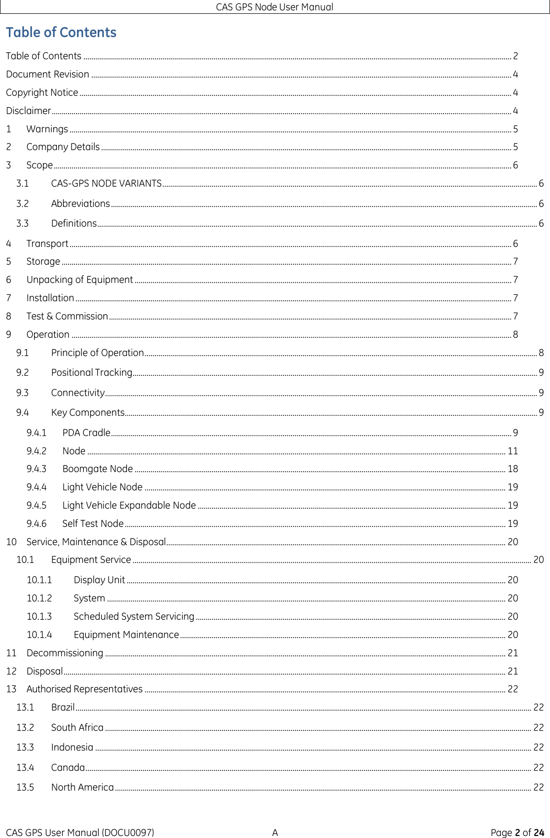 CAS GPS Node User Manual CAS GPS User Manual (DOCU0097)  A  Page 2 of 24 Table of Contents Table of Contents ......................................................................................................................................................................................................................... 2 Document Revision ..................................................................................................................................................................................................................... 4 Copyright Notice ........................................................................................................................................................................................................................... 4 Disclaimer ......................................................................................................................................................................................................................................... 4 1 Warnings ................................................................................................................................................................................................................................ 5 2 Company Details ................................................................................................................................................................................................................ 5 3 Scope ........................................................................................................................................................................................................................................ 6 3.1 CAS-GPS NODE VARIANTS .............................................................................................................................................................................................. 6 3.2 Abbreviations ........................................................................................................................................................................................................................ 6 3.3 Definitions ............................................................................................................................................................................................................................... 6 4 Transport ................................................................................................................................................................................................................................ 6 5 Storage .................................................................................................................................................................................................................................... 7 6 Unpacking of Equipment ............................................................................................................................................................................................... 7 7 Installation ............................................................................................................................................................................................................................. 7 8 Test &amp; Commission ............................................................................................................................................................................................................ 7 9 Operation ............................................................................................................................................................................................................................... 8 9.1 Principle of Operation ....................................................................................................................................................................................................... 8 9.2 Positional Tracking ............................................................................................................................................................................................................. 9 9.3 Connectivity ........................................................................................................................................................................................................................... 9 9.4 Key Components................................................................................................................................................................................................................. 9 9.4.1 PDA Cradle ........................................................................................................................................................................................................... 9 9.4.2 Node .................................................................................................................................................................................................................... 11 9.4.3 Boomgate Node ............................................................................................................................................................................................ 18 9.4.4 Light Vehicle Node ....................................................................................................................................................................................... 19 9.4.5 Light Vehicle Expandable Node ............................................................................................................................................................ 19 9.4.6 Self Test Node ................................................................................................................................................................................................. 19 10 Service, Maintenance &amp; Disposal ............................................................................................................................................................................ 20 10.1 Equipment Service .......................................................................................................................................................................................................... 20 10.1.1 Display Unit ................................................................................................................................................................................................ 20 10.1.2 System .......................................................................................................................................................................................................... 20 10.1.3 Scheduled System Servicing ............................................................................................................................................................. 20 10.1.4 Equipment Maintenance ..................................................................................................................................................................... 20 11 Decommissioning ........................................................................................................................................................................................................... 21 12 Disposal ................................................................................................................................................................................................................................ 21 13 Authorised Representatives ....................................................................................................................................................................................... 22 13.1 Brazil ....................................................................................................................................................................................................................................... 22 13.2 South Africa ........................................................................................................................................................................................................................ 22 13.3 Indonesia ............................................................................................................................................................................................................................. 22 13.4 Canada .................................................................................................................................................................................................................................. 22 13.5 North America ................................................................................................................................................................................................................... 22 