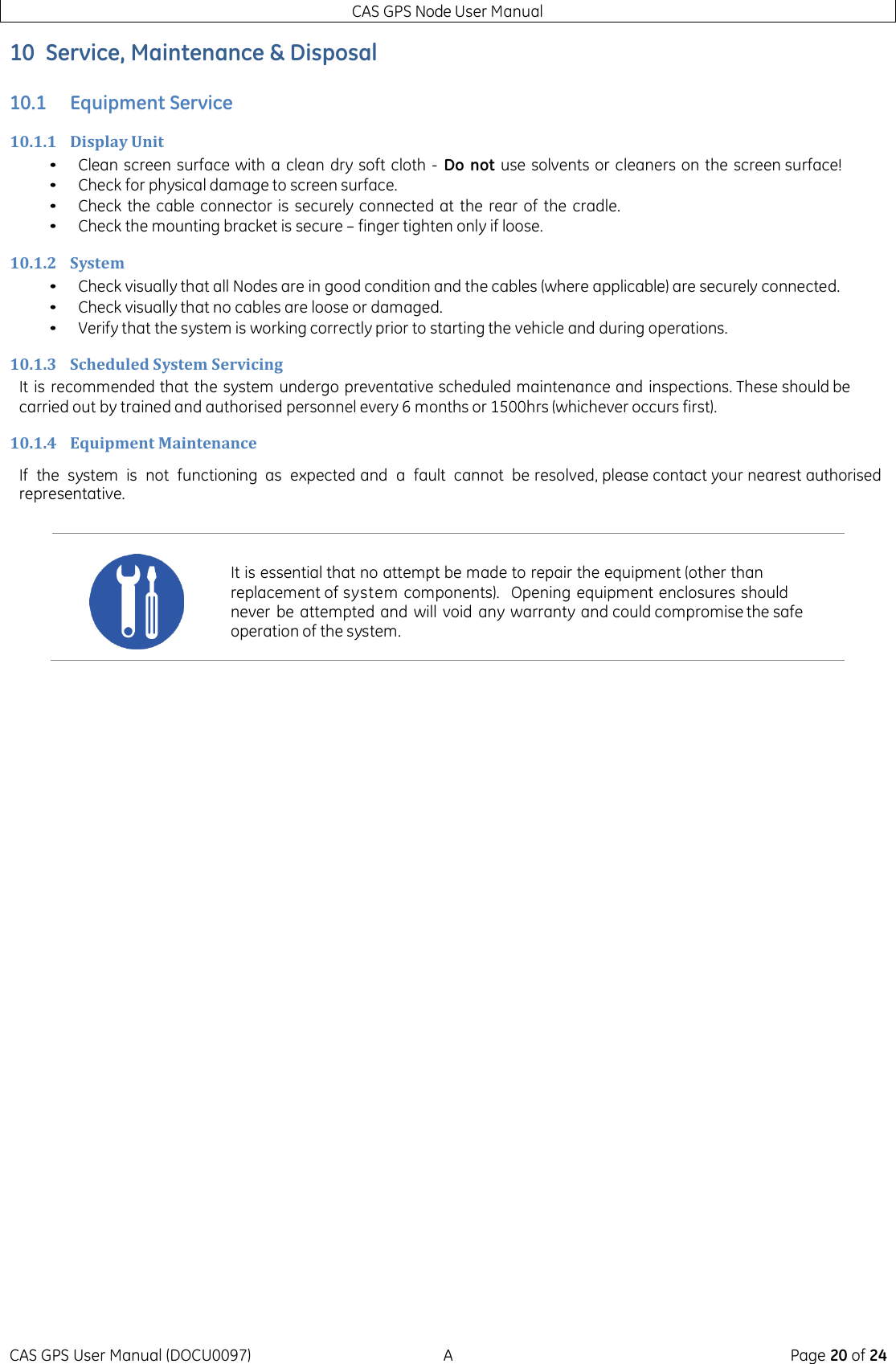 CAS GPS Node User Manual CAS GPS User Manual (DOCU0097)  A  Page 20 of 24 10 Service, Maintenance &amp; Disposal 10.1 Equipment Service 10.1.1 Display Unit • Clean screen surface with  a clean dry soft cloth -  Do not  use solvents or cleaners on the screen surface! • Check for physical damage to screen surface. • Check the cable connector is securely connected at  the rear of  the cradle. • Check the mounting bracket is secure – finger tighten only if loose. 10.1.2 System • Check visually that all Nodes are in good condition and the cables (where applicable) are securely connected. • Check visually that no cables are loose or damaged. • Verify that the system is working correctly prior to starting the vehicle and during operations. 10.1.3 Scheduled System Servicing It is recommended that the system undergo preventative scheduled maintenance and inspections. These should be carried out by trained and authorised personnel every 6 months or 1500hrs (whichever occurs first). 10.1.4 Equipment Maintenance If  the  system  is  not  functioning as  expected and  a  fault  cannot  be resolved, please contact your nearest authorised representative.      It is essential that no attempt be made to repair the equipment (other than replacement of system components).   Opening equipment enclosures should never be attempted and will void  any warranty and could compromise the safe operation of the system. 