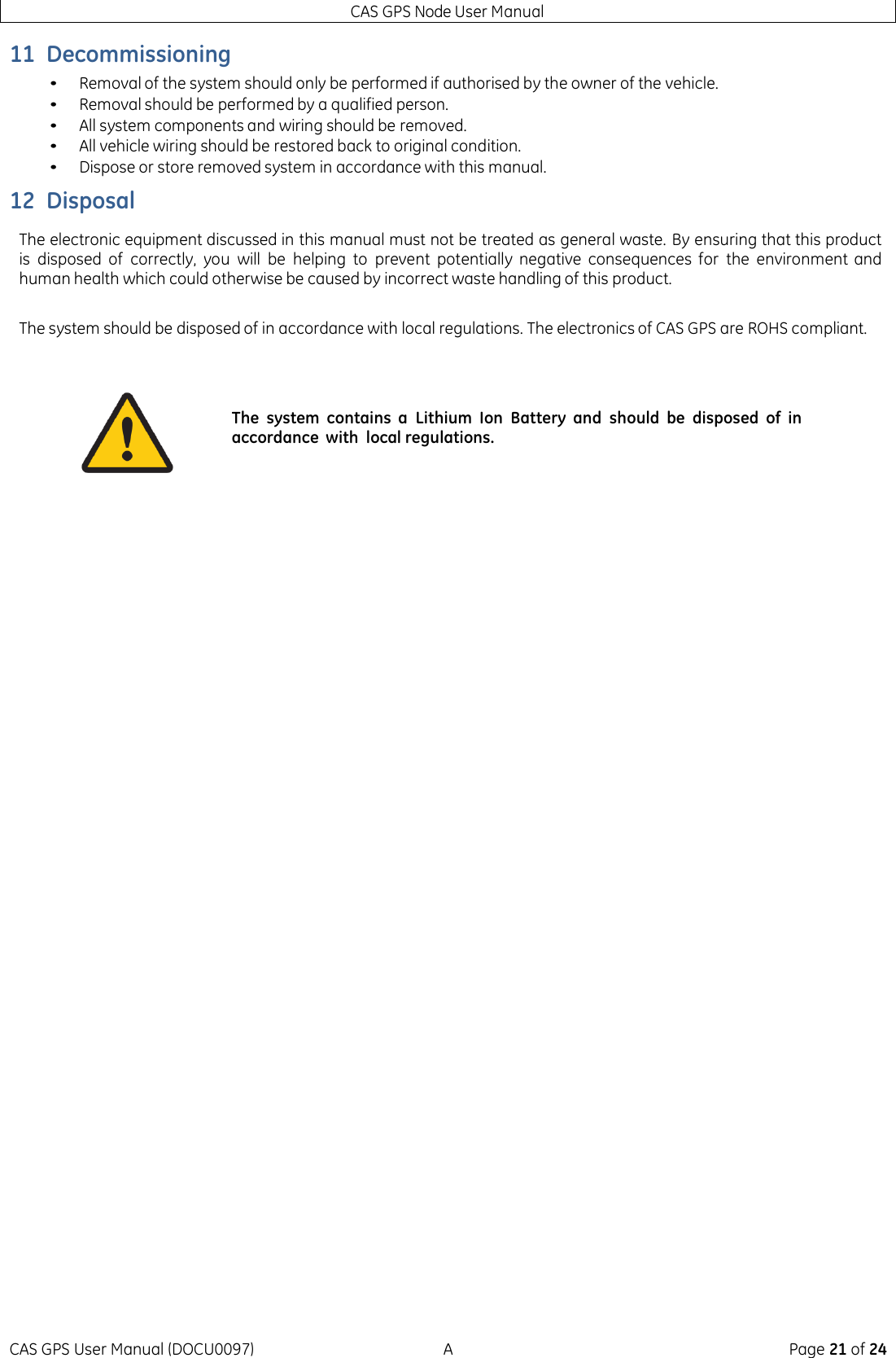 CAS GPS Node User Manual CAS GPS User Manual (DOCU0097)  A  Page 21 of 24 11 Decommissioning • Removal of the system should only be performed if authorised by the owner of the vehicle. • Removal should be performed by a qualified person. • All system components and wiring should be removed. • All vehicle wiring should be restored back to original condition. • Dispose or store removed system in accordance with this manual. 12 Disposal The electronic equipment discussed in this manual must not be treated as general waste. By ensuring that this product is  disposed of  correctly,  you  will  be  helping  to  prevent  potentially  negative  consequences  for  the  environment  and human health which could otherwise be caused by incorrect waste handling of this product.  The system should be disposed of in accordance with local regulations. The electronics of CAS GPS are ROHS compliant.       The  system  contains  a  Lithium  Ion  Battery  and  should  be  disposed  of  in accordance  with  local regulations. 