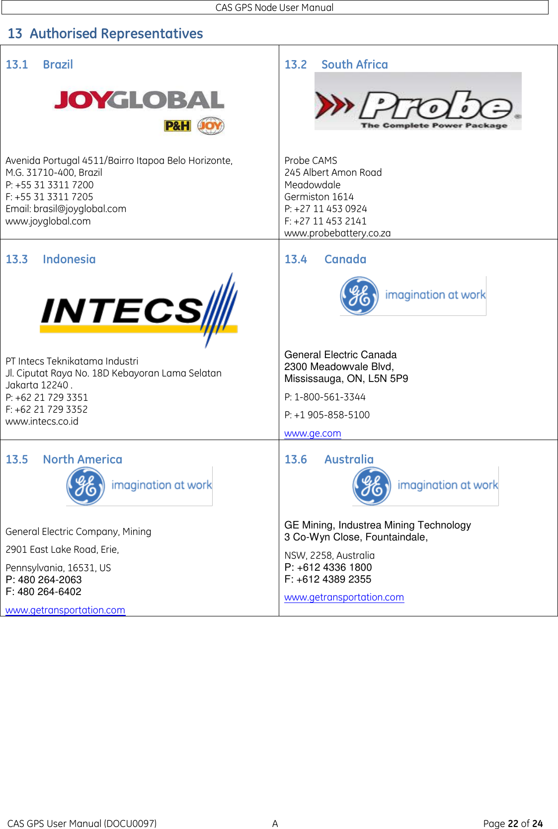 CAS GPS Node User Manual CAS GPS User Manual (DOCU0097)  A  Page 22 of 24 13 Authorised Representatives 13.1 Brazil 13.2 South Africa   Avenida Portugal 4511/Bairro Itapoa Belo Horizonte,  M.G. 31710-400, Brazil  P: +55 31 3311 7200 F: +55 31 3311 7205 Email: brasil@joyglobal.com  www.joyglobal.com Probe CAMS 245 Albert Amon Road Meadowdale Germiston 1614 P: +27 11 453 0924 F: +27 11 453 2141  www.probebattery.co.za 13.3 Indonesia 13.4  Canada    PT Intecs Teknikatama Industri Jl. Ciputat Raya No. 18D Kebayoran Lama Selatan Jakarta 12240 . P: +62 21 729 3351 F: +62 21 729 3352  www.intecs.co.id General Electric Canada 2300 Meadowvale Blvd, Mississauga, ON, L5N 5P9 P: 1-800-561-3344 P: +1 905-858-5100 www.ge.com 13.5 North America 13.6  Australia     General Electric Company, Mining 2901 East Lake Road, Erie, Pennsylvania, 16531, US P: 480 264-2063 F: 480 264-6402 www.getransportation.com GE Mining, Industrea Mining Technology 3 Co-Wyn Close, Fountaindale, NSW, 2258, Australia P: +612 4336 1800 F: +612 4389 2355 www.getransportation.com    