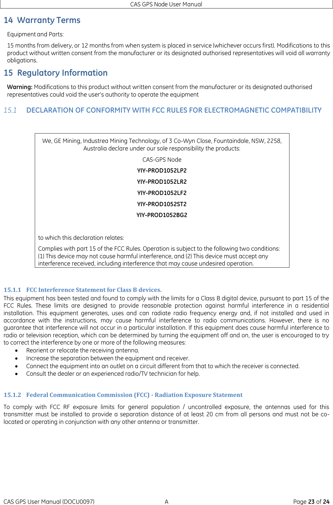 CAS GPS Node User Manual CAS GPS User Manual (DOCU0097)  A  Page 23 of 24 14 Warranty Terms Equipment and Parts: 15 months from delivery, or 12 months from when system is placed in service (whichever occurs first). Modifications to this product without written consent from the manufacturer or its designated authorised representatives will void all warranty obligations. 15 Regulatory Information Warning: Modifications to this product without written consent from the manufacturer or its designated authorised representatives could void the user’s authority to operate the equipment 15.1 DECLARATION OF CONFORMITY WITH FCC RULES FOR ELECTROMAGNETIC COMPATIBILITY  We, GE Mining, Industrea Mining Technology, of 3 Co-Wyn Close, Fountaindale, NSW, 2258, Australia declare under our sole responsibility the products: CAS-GPS Node  YIY-PROD1052LP2 YIY-PROD1052LR2 YIY-PROD1052LF2 YIY-PROD1052ST2 YIY-PROD1052BG2  to which this declaration relates: Complies with part 15 of the FCC Rules. Operation is subject to the following two conditions: (1) This device may not cause harmful interference, and (2) This device must accept any interference received, including interference that may cause undesired operation.  15.1.1 FCC Interference Statement for Class B devices. This equipment has been tested and found to comply with the limits for a Class B digital device, pursuant to part 15 of the FCC  Rules.  These  limits  are  designed  to  provide  reasonable  protection  against  harmful  interference  in  a  residential installation.  This  equipment  generates,  uses  and  can  radiate  radio  frequency  energy  and,  if  not  installed  and  used  in accordance  with  the  instructions,  may  cause  harmful  interference  to  radio  communications.  However,  there  is  no guarantee that interference will not occur in a particular installation. If this equipment does cause harmful interference to radio or television reception, which can be determined by turning the equipment off and on, the user is encouraged to try to correct the interference by one or more of the following measures:  Reorient or relocate the receiving antenna.  Increase the separation between the equipment and receiver.  Connect the equipment into an outlet on a circuit different from that to which the receiver is connected.  Consult the dealer or an experienced radio/TV technician for help.  15.1.2 Federal Communication Commission (FCC) - Radiation Exposure Statement To  comply  with  FCC  RF  exposure  limits  for  general  population  /  uncontrolled  exposure,  the  antennas  used  for  this transmitter  must be  installed to  provide a  separation  distance of  at least  20  cm from all  persons and  must  not be co-located or operating in conjunction with any other antenna or transmitter.   