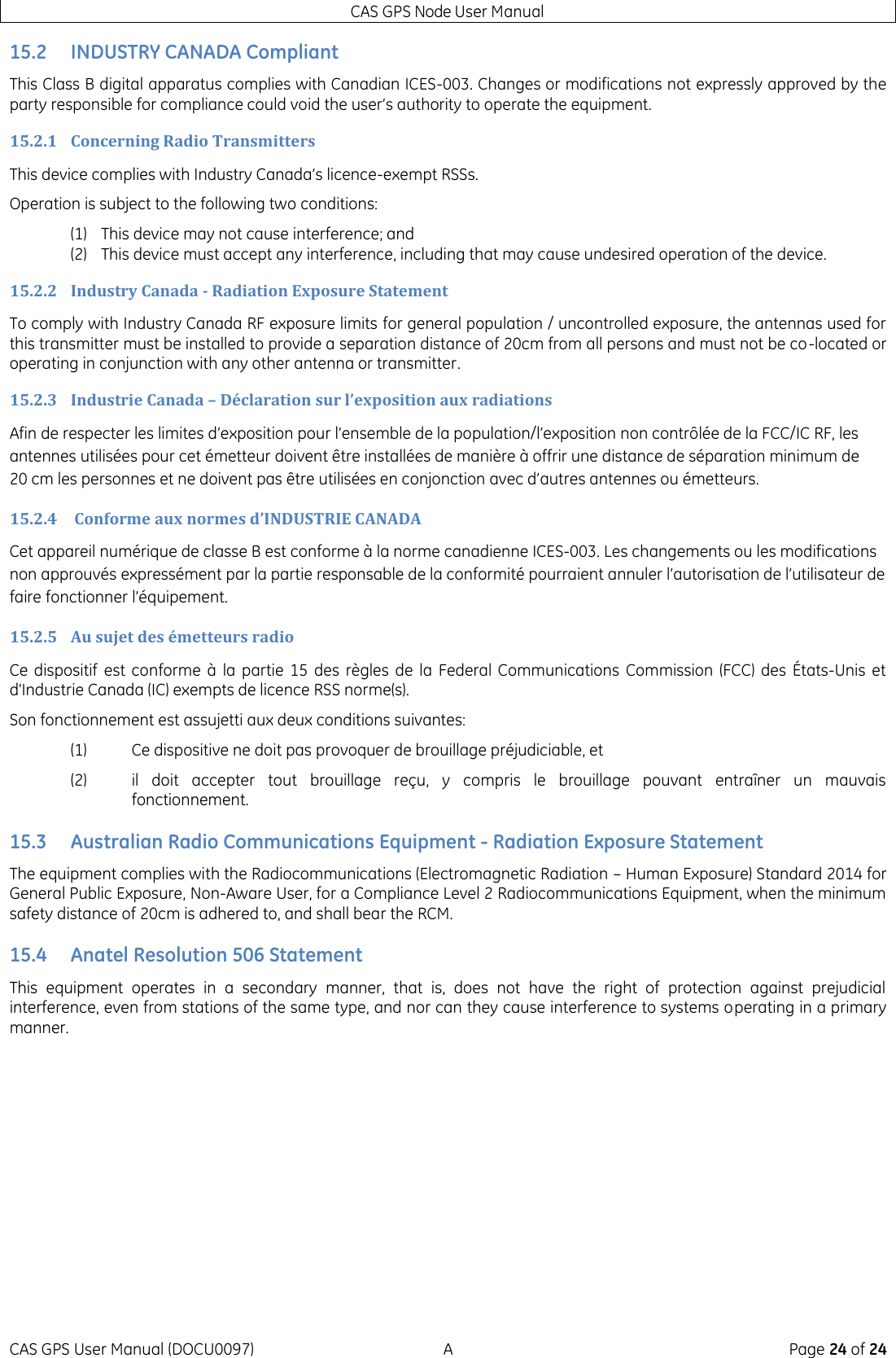 CAS GPS Node User Manual CAS GPS User Manual (DOCU0097)  A  Page 24 of 24 15.2 INDUSTRY CANADA Compliant This Class B digital apparatus complies with Canadian ICES-003. Changes or modifications not expressly approved by the party responsible for compliance could void the user’s authority to operate the equipment. 15.2.1 Concerning Radio Transmitters This device complies with Industry Canada’s licence-exempt RSSs.  Operation is subject to the following two conditions: (1) This device may not cause interference; and (2) This device must accept any interference, including that may cause undesired operation of the device. 15.2.2 Industry Canada - Radiation Exposure Statement To comply with Industry Canada RF exposure limits for general population / uncontrolled exposure, the antennas used for this transmitter must be installed to provide a separation distance of 20cm from all persons and must not be co-located or operating in conjunction with any other antenna or transmitter. 15.2.3 Industrie Canada – Déclaration sur l’exposition aux radiations Afin de respecter les limites d’exposition pour l’ensemble de la population/l’exposition non contrôlée de la FCC/IC RF, les antennes utilisées pour cet émetteur doivent être installées de manière à offrir une distance de séparation minimum de 20 cm les personnes et ne doivent pas être utilisées en conjonction avec d’autres antennes ou émetteurs. 15.2.4  Conforme aux normes d’INDUSTRIE CANADA Cet appareil numérique de classe B est conforme à la norme canadienne ICES-003. Les changements ou les modifications non approuvés expressément par la partie responsable de la conformité pourraient annuler l’autorisation de l’utilisateur de faire fonctionner l’équipement. 15.2.5 Au sujet des émetteurs radio Ce dispositif  est conforme  à  la partie 15  des  règles  de  la  Federal  Communications  Commission (FCC)  des États‐Unis  et d&apos;Industrie Canada (IC) exempts de licence RSS norme(s). Son fonctionnement est assujetti aux deux conditions suivantes:  (1)   Ce dispositive ne doit pas provoquer de brouillage préjudiciable, et  (2)   il  doit  accepter  tout  brouillage  reçu,  y  compris  le  brouillage  pouvant  entraîner  un  mauvais fonctionnement.  15.3 Australian Radio Communications Equipment - Radiation Exposure Statement The equipment complies with the Radiocommunications (Electromagnetic Radiation – Human Exposure) Standard 2014 for General Public Exposure, Non-Aware User, for a Compliance Level 2 Radiocommunications Equipment, when the minimum safety distance of 20cm is adhered to, and shall bear the RCM. 15.4 Anatel Resolution 506 Statement This  equipment  operates  in  a  secondary  manner,  that  is,  does  not  have  the  right  of  protection  against  prejudicial interference, even from stations of the same type, and nor can they cause interference to systems operating in a primary manner. 