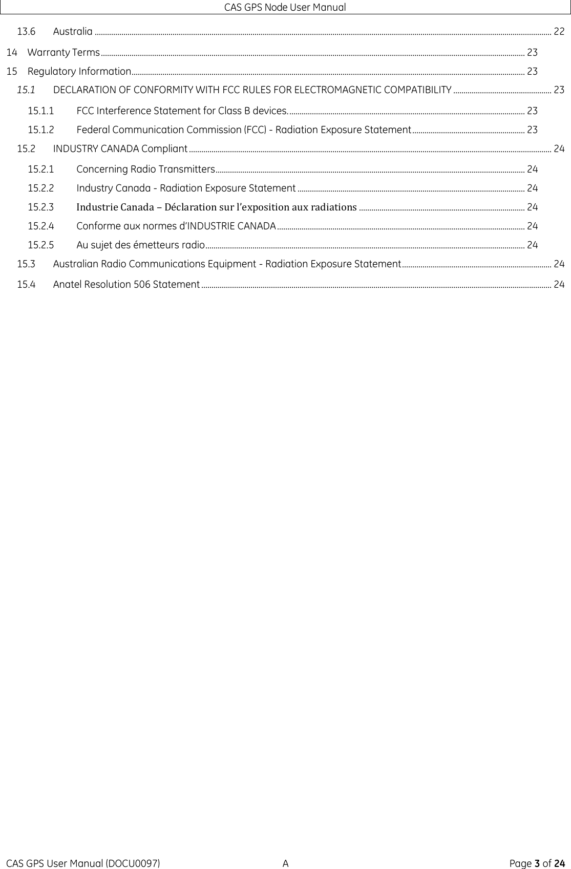 CAS GPS Node User Manual CAS GPS User Manual (DOCU0097)  A  Page 3 of 24 13.6 Australia ............................................................................................................................................................................................................................... 22 14 Warranty Terms ............................................................................................................................................................................................................... 23 15 Regulatory Information................................................................................................................................................................................................ 23 15.1 DECLARATION OF CONFORMITY WITH FCC RULES FOR ELECTROMAGNETIC COMPATIBILITY ................................................ 23 15.1.1 FCC Interference Statement for Class B devices. ................................................................................................................... 23 15.1.2 Federal Communication Commission (FCC) - Radiation Exposure Statement ....................................................... 23 15.2 INDUSTRY CANADA Compliant ................................................................................................................................................................................. 24 15.2.1 Concerning Radio Transmitters ....................................................................................................................................................... 24 15.2.2 Industry Canada - Radiation Exposure Statement ............................................................................................................... 24 15.2.3 Industrie Canada – Déclaration sur l’exposition aux radiations ................................................................................. 24 15.2.4 Conforme aux normes d’INDUSTRIE CANADA ......................................................................................................................... 24 15.2.5 Au sujet des émetteurs radio ............................................................................................................................................................ 24 15.3 Australian Radio Communications Equipment - Radiation Exposure Statement ......................................................................... 24 15.4 Anatel Resolution 506 Statement ........................................................................................................................................................................... 24     