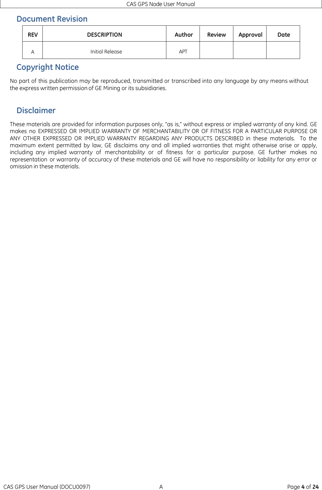 CAS GPS Node User Manual CAS GPS User Manual (DOCU0097)  A  Page 4 of 24 Document Revision REV DESCRIPTION Author Review Approval Date A Initial Release APT    Copyright Notice No part of this publication may be reproduced, transmitted or transcribed into any language by any means without the express written permission of GE Mining or its subsidiaries.  Disclaimer These materials are provided for information purposes only, &quot;as is,&quot; without express or implied warranty of any kind. GE makes no  EXPRESSED  OR  IMPLIED  WARRANTY OF  MERCHANTABILITY OR  OF FITNESS FOR A PARTICULAR PURPOSE OR ANY  OTHER  EXPRESSED  OR  IMPLIED  WARRANTY  REGARDING  ANY  PRODUCTS  DESCRIBED  in  these  materials.    To  the maximum  extent  permitted  by  law, GE  disclaims  any  and  all  implied warranties  that  might  otherwise  arise  or apply, including  any  implied  warranty  of  merchantability  or of  fitness  for a particular purpose.  GE  further  makes  no representation  or warranty of accuracy of these materials and GE will have no responsibility or liability for any error or omission in these materials.    