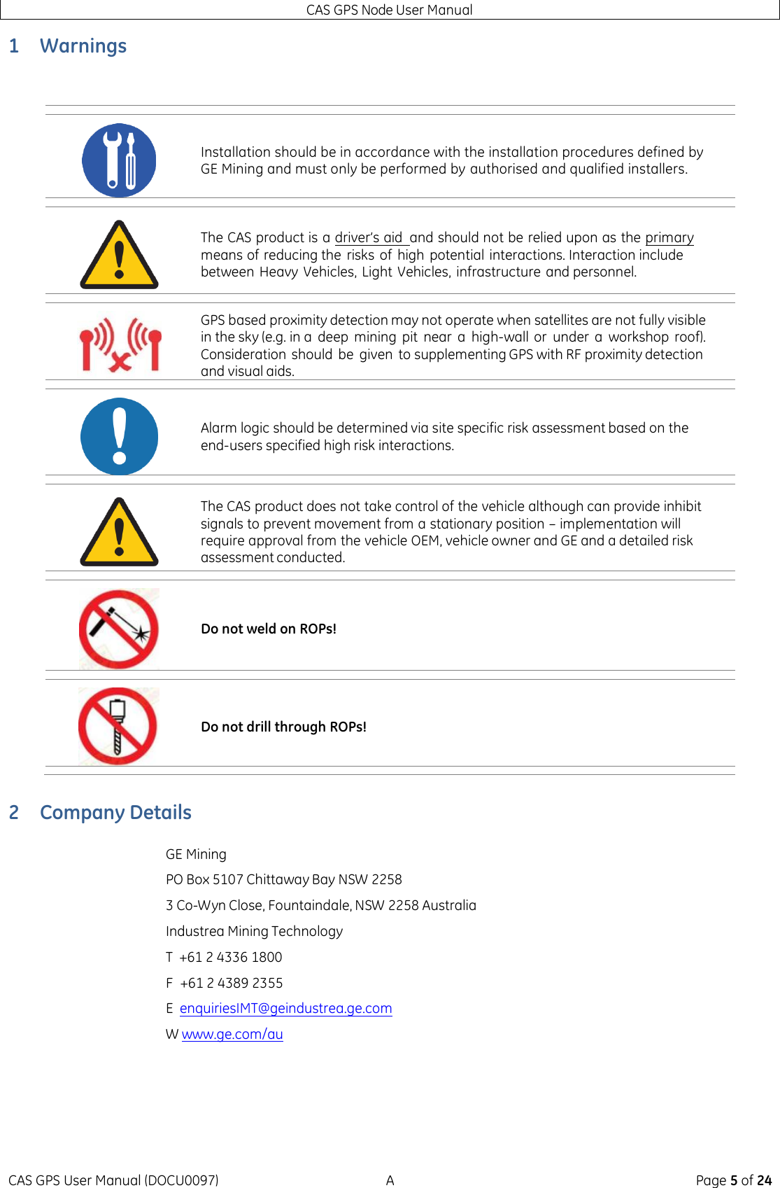 CAS GPS Node User Manual CAS GPS User Manual (DOCU0097)  A  Page 5 of 24 1 Warnings   2 Company Details  GE Mining PO Box 5107 Chittaway Bay NSW 2258 3 Co-Wyn Close, Fountaindale, NSW 2258 Australia Industrea Mining Technology T  +61 2 4336 1800 F  +61 2 4389 2355 E  enquiriesIMT@geindustrea.ge.com W  www.ge.com/au     Installation should be in accordance with the installation procedures defined by GE Mining and must only be performed by authorised and qualified installers.  The CAS product is a driver’s aid  and should not be relied upon as the primary means of reducing the  risks of  high potential interactions. Interaction include between Heavy Vehicles, Light  Vehicles, infrastructure and personnel.  GPS based proximity detection may not operate when satellites are not fully visible in the sky (e.g. in a  deep  mining  pit  near  a  high-wall or  under  a  workshop  roof). Consideration should  be  given  to supplementing GPS with RF proximity detection and visual aids.  Alarm logic should be determined via site specific risk assessment based on the end-users specified high risk interactions.  The CAS product does not take control of the vehicle although can provide inhibit signals to prevent movement from a stationary position – implementation will require approval from the vehicle OEM, vehicle owner and GE and a detailed risk assessment conducted.  Do not weld on ROPs!  Do not drill through ROPs! 