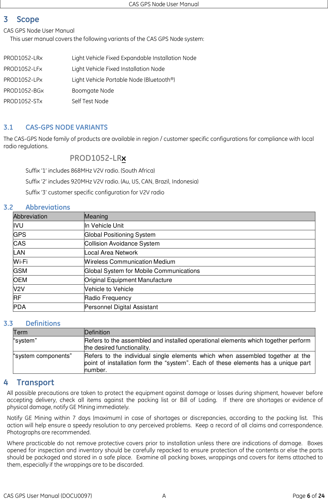 CAS GPS Node User Manual CAS GPS User Manual (DOCU0097)  A  Page 6 of 24 3 Scope CAS GPS Node User Manual This user manual covers the following variants of the CAS GPS Node system:        3.1 CAS-GPS NODE VARIANTS The CAS-GPS Node family of products are available in region / customer specific configurations for compliance with local radio regulations.       PROD1052-LRx Suffix ‘1’ includes 868MHz V2V radio. (South Africa) Suffix ‘2’ includes 920MHz V2V radio. (Au, US, CAN, Brazil, Indonesia) Suffix ‘3’ customer specific configuration for V2V radio 3.2 Abbreviations Abbreviation Meaning IVU In Vehicle Unit GPS Global Positioning System CAS Collision Avoidance System LAN Local Area Network Wi-Fi Wireless Communication Medium GSM Global System for Mobile Communications OEM Original Equipment Manufacture V2V Vehicle to Vehicle RF Radio Frequency PDA Personnel Digital Assistant 3.3 Definitions Term Definition “system” Refers to the assembled and installed operational elements which together perform the desired functionality. “system components” Refers  to  the  individual  single  elements  which  when  assembled together  at  the point of  installation form the “system”. Each of these elements has a unique part number. 4 Transport All possible precautions are taken to protect the equipment against damage or losses during shipment, however before accepting delivery,  check  all  items  against  the  packing list  or  Bill  of  Lading.   If  there  are shortages or evidence of physical damage, notify GE Mining immediately. Notify  GE  Mining  within  7  days  (maximum)  in  case  of  shortages or  discrepancies,  according  to  the  packing  list.   This action will help ensure a speedy resolution to any perceived problems.  Keep a record of all claims and correspondence. Photographs are recommended. Where practicable do not remove protective covers prior to  installation unless there are indications of damage.   Boxes opened for inspection and inventory should be carefully repacked to ensure protection of the contents or else the parts should be packaged and stored in a safe place.   Examine all packing boxes, wrappings and covers for items attached to them, especially if the wrappings are to be discarded. PROD1052-LRx Light Vehicle Fixed Expandable Installation Node PROD1052-LFx Light Vehicle Fixed Installation Node PROD1052-LPx Light Vehicle Portable Node (Bluetooth®) PROD1052-BGx Boomgate Node PROD1052-STx Self Test Node 