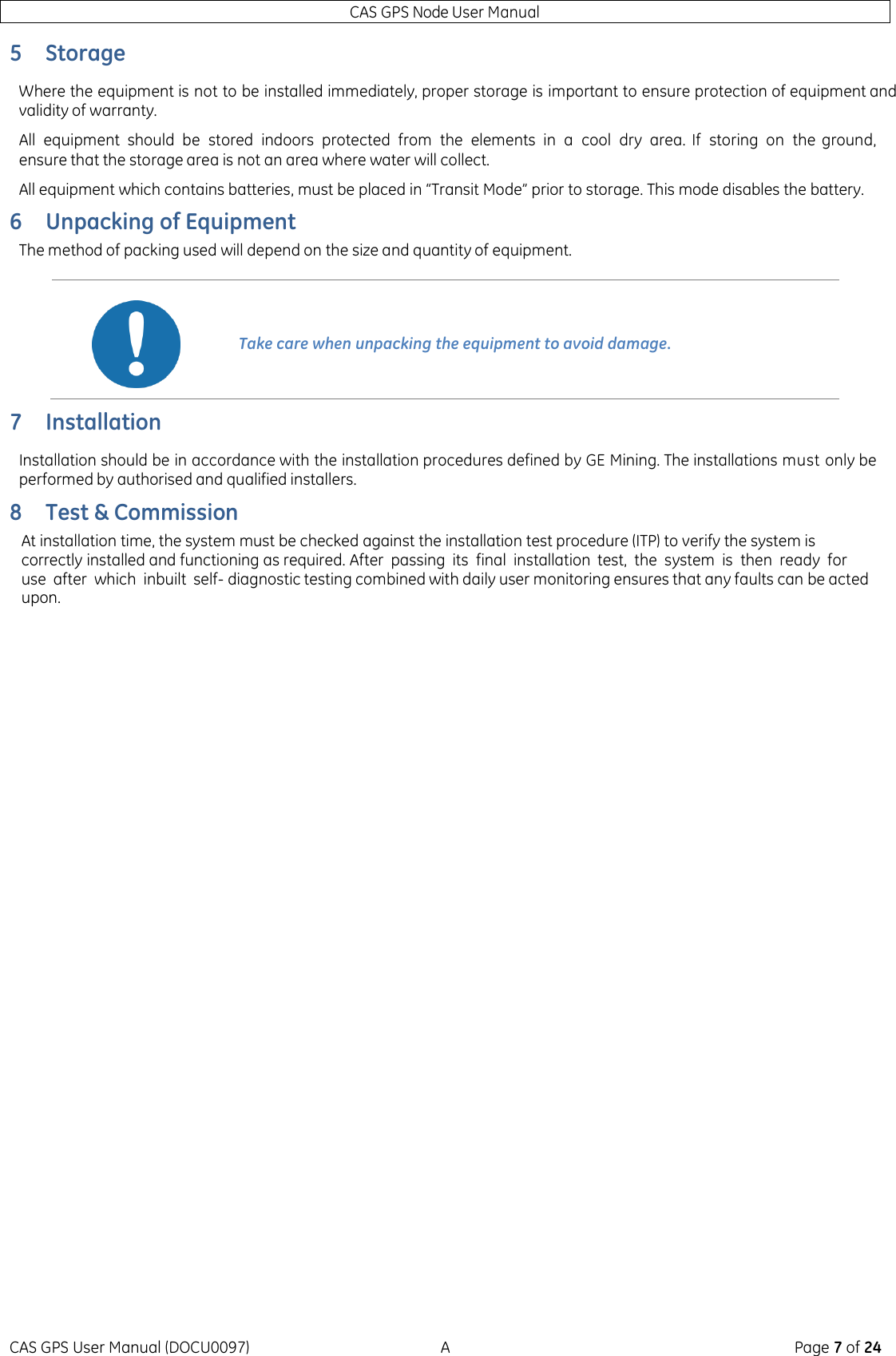 CAS GPS Node User Manual CAS GPS User Manual (DOCU0097)  A  Page 7 of 24 5 Storage Where the equipment is not to be installed immediately, proper storage is important to ensure protection of equipment and validity of warranty. All  equipment  should  be  stored  indoors  protected  from  the  elements  in  a  cool  dry  area.  If  storing  on  the  ground, ensure that the storage area is not an area where water will collect. All equipment which contains batteries, must be placed in “Transit Mode” prior to storage. This mode disables the battery. 6 Unpacking of Equipment The method of packing used will depend on the size and quantity of equipment.  7 Installation Installation should be in accordance with the installation procedures defined by GE Mining. The installations must only be performed by authorised and qualified installers. 8 Test &amp; Commission At installation time, the system must be checked against the installation test procedure (ITP) to verify the system is correctly installed and functioning as required. After  passing  its  final  installation test,  the  system  is  then  ready  for use  after  which  inbuilt  self- diagnostic testing combined with daily user monitoring ensures that any faults can be acted upon.      Take care when unpacking the equipment to avoid damage. 