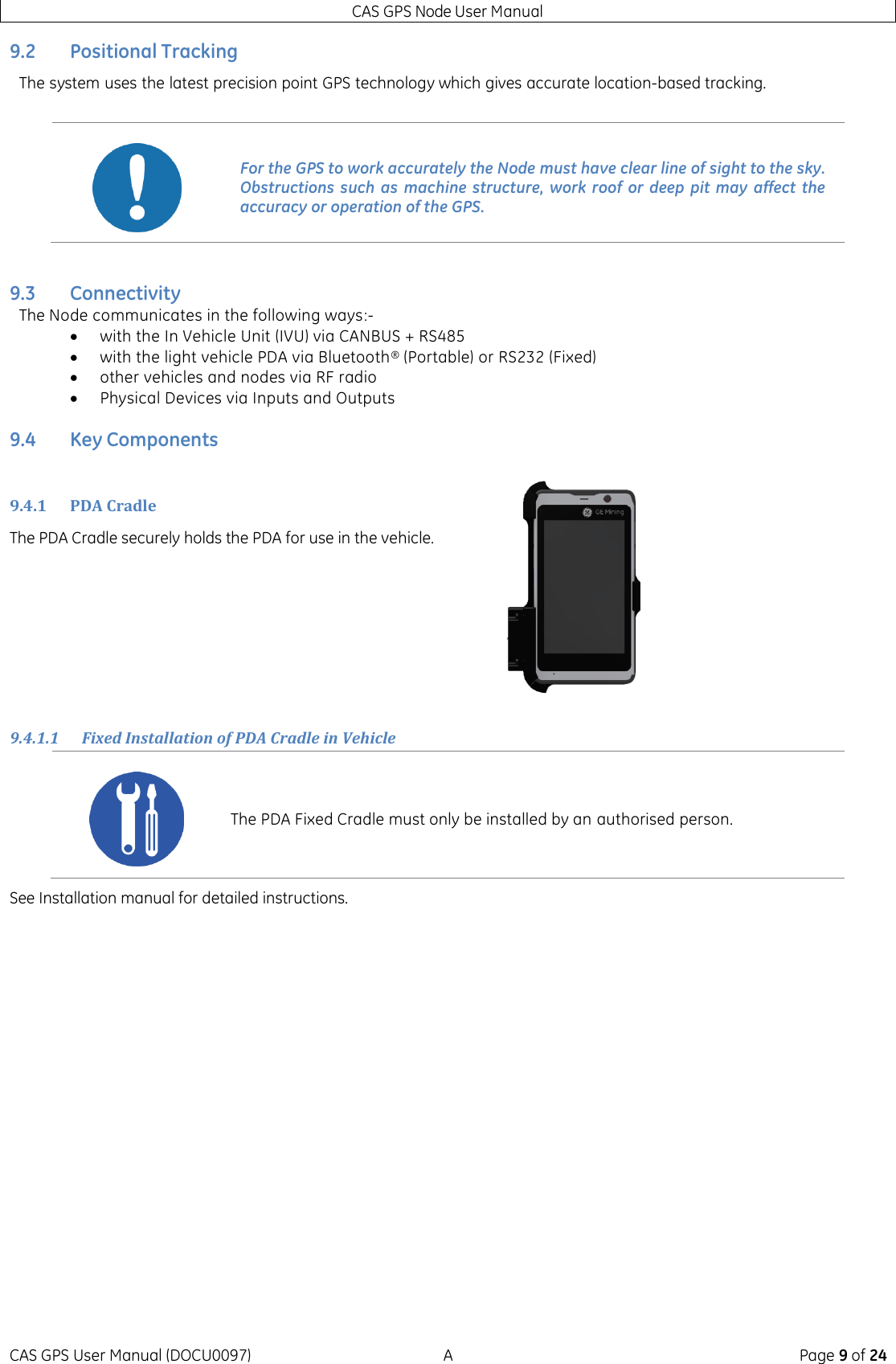 CAS GPS Node User Manual CAS GPS User Manual (DOCU0097)  A  Page 9 of 24 9.2 Positional Tracking The system uses the latest precision point GPS technology which gives accurate location-based tracking.    9.3 Connectivity The Node communicates in the following ways:-  with the In Vehicle Unit (IVU) via CANBUS + RS485  with the light vehicle PDA via Bluetooth® (Portable) or RS232 (Fixed)  other vehicles and nodes via RF radio  Physical Devices via Inputs and Outputs 9.4 Key Components 9.4.1 PDA Cradle The PDA Cradle securely holds the PDA for use in the vehicle.     9.4.1.1 Fixed Installation of PDA Cradle in Vehicle See Installation manual for detailed instructions.     For the GPS to work accurately the Node must have clear line of sight to the sky. Obstructions such  as  machine  structure, work  roof  or deep  pit  may  affect the accuracy or operation of the GPS.  The PDA Fixed Cradle must only be installed by an authorised person. 