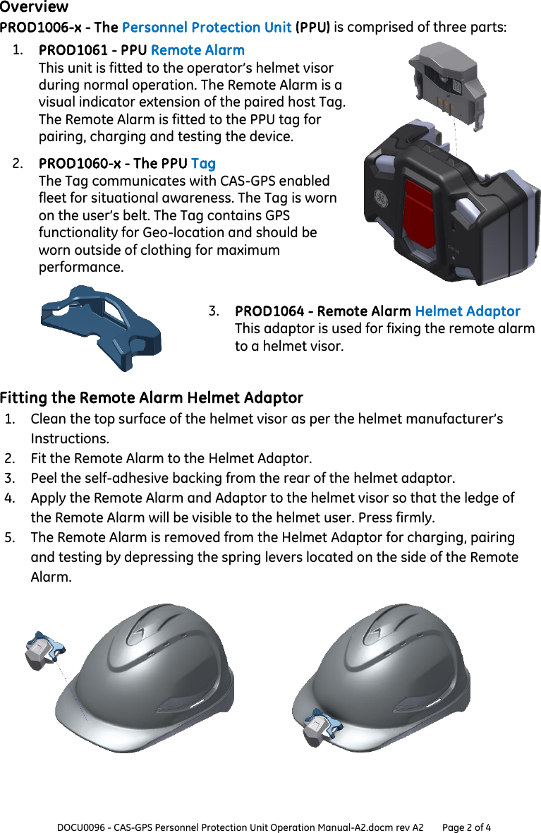  DOCU0096 - CAS-GPS Personnel Protection Unit Operation Manual-A2.docm rev A2 Page 2 of 4  Overview PROD1006-x - The Personnel Protection Unit (PPU) is comprised of three parts: 1. PROD1061 - PPU Remote Alarm This unit is fitted to the operator’s helmet visor during normal operation. The Remote Alarm is a visual indicator extension of the paired host Tag. The Remote Alarm is fitted to the PPU tag for pairing, charging and testing the device.  2. PROD1060-x - The PPU Tag The Tag communicates with CAS-GPS enabled fleet for situational awareness. The Tag is worn on the user’s belt. The Tag contains GPS functionality for Geo-location and should be worn outside of clothing for maximum performance.  3. PROD1064 - Remote Alarm Helmet Adaptor This adaptor is used for fixing the remote alarm to a helmet visor.  Fitting the Remote Alarm Helmet Adaptor 1. Clean the top surface of the helmet visor as per the helmet manufacturer’s Instructions. 2. Fit the Remote Alarm to the Helmet Adaptor. 3. Peel the self-adhesive backing from the rear of the helmet adaptor. 4. Apply the Remote Alarm and Adaptor to the helmet visor so that the ledge of the Remote Alarm will be visible to the helmet user. Press firmly. 5. The Remote Alarm is removed from the Helmet Adaptor for charging, pairing and testing by depressing the spring levers located on the side of the Remote Alarm.     