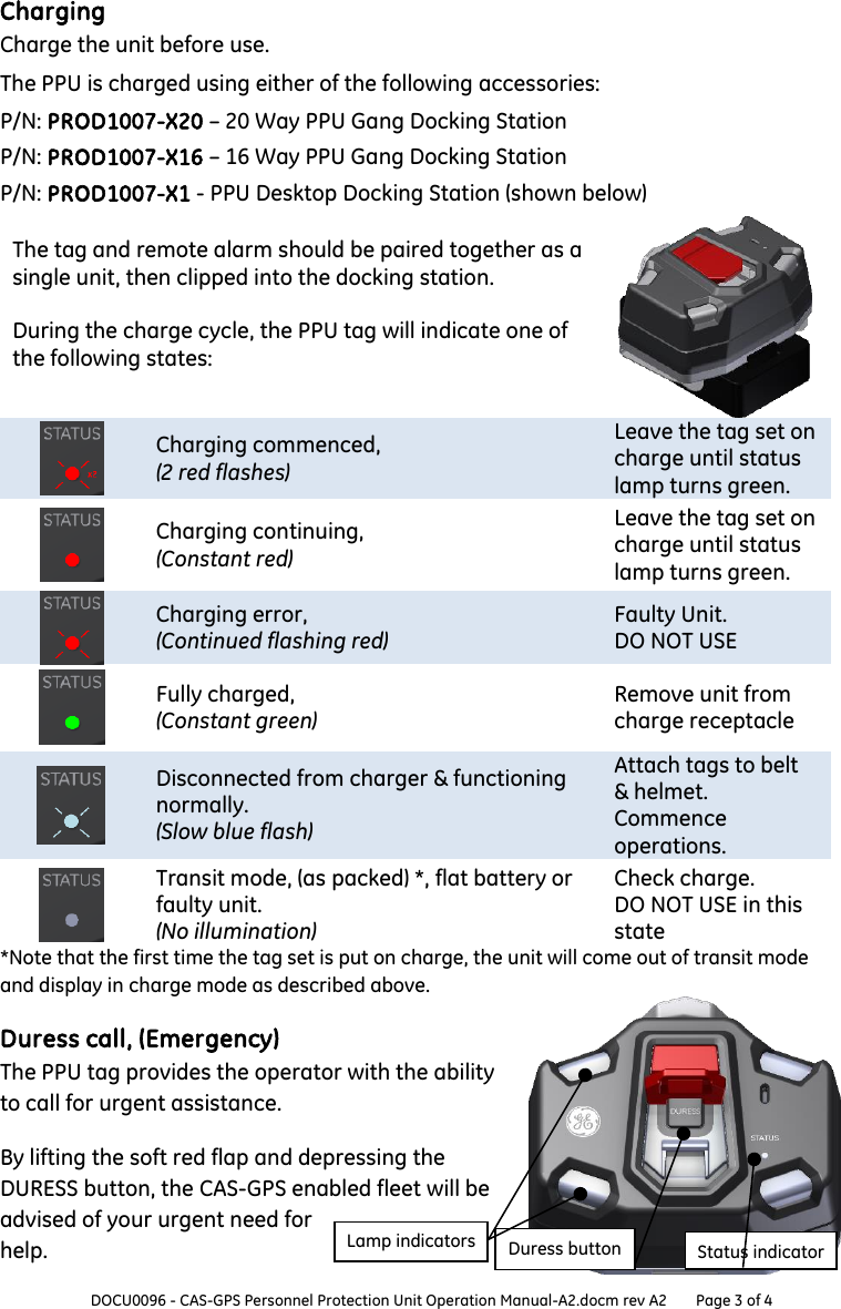  DOCU0096 - CAS-GPS Personnel Protection Unit Operation Manual-A2.docm rev A2 Page 3 of 4  Charging Charge the unit before use. The PPU is charged using either of the following accessories: P/N: PROD1007-X20 – 20 Way PPU Gang Docking Station P/N: PROD1007-X16 – 16 Way PPU Gang Docking Station P/N: PROD1007-X1 - PPU Desktop Docking Station (shown below) The tag and remote alarm should be paired together as a single unit, then clipped into the docking station.  During the charge cycle, the PPU tag will indicate one of the following states:    Charging commenced, (2 red flashes) Leave the tag set on charge until status lamp turns green.     Charging continuing, (Constant red) Leave the tag set on charge until status lamp turns green.     Charging error, (Continued flashing red) Faulty Unit. DO NOT USE     Fully charged, (Constant green) Remove unit from charge receptacle     Disconnected from charger &amp; functioning normally. (Slow blue flash) Attach tags to belt &amp; helmet.   Commence operations.     Transit mode, (as packed) *, flat battery or faulty unit. (No illumination) Check charge. DO NOT USE in this state *Note that the first time the tag set is put on charge, the unit will come out of transit mode and display in charge mode as described above. Duress call, (Emergency) The PPU tag provides the operator with the ability to call for urgent assistance. By lifting the soft red flap and depressing the DURESS button, the CAS-GPS enabled fleet will be advised of your urgent need for help.   Lamp indicators Status indicator Duress button 