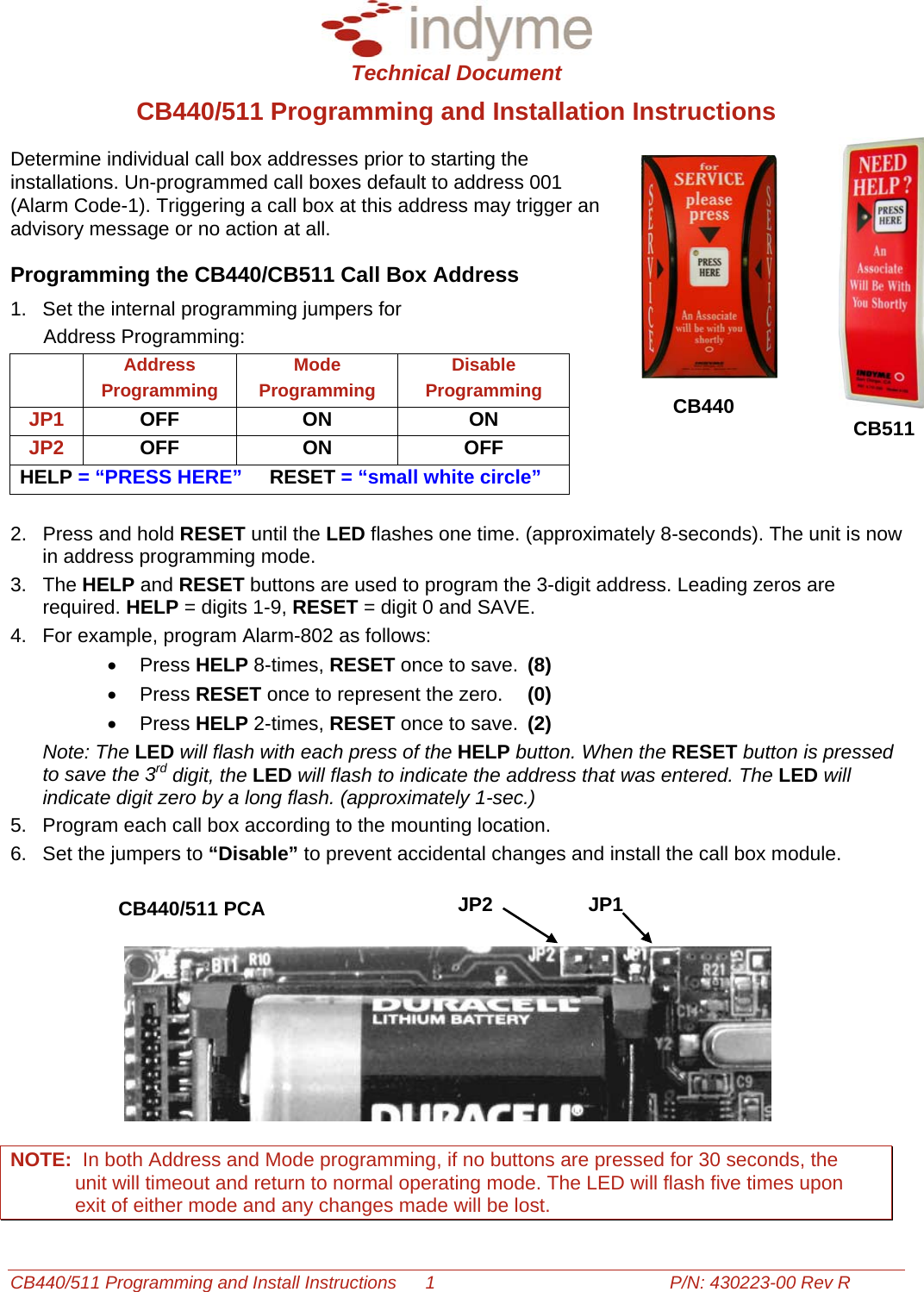  Technical Document CB440/511 Programming and Install Instructions  1  P/N: 430223-00 Rev R CB440/511 Programming and Installation Instructions Determine individual call box addresses prior to starting the installations. Un-programmed call boxes default to address 001 (Alarm Code-1). Triggering a call box at this address may trigger an advisory message or no action at all.  Programming the CB440/CB511 Call Box Address 1.  Set the internal programming jumpers for                                 Address Programming:    Address Programming Mode Programming Disable Programming  CB440 JP1  OFF ON  ON  CB511JP2  OFF ON  OFF HELP = “PRESS HERE”     RESET = “small white circle” 2.  Press and hold RESET until the LED flashes one time. (approximately 8-seconds). The unit is now in address programming mode. 3. The HELP and RESET buttons are used to program the 3-digit address. Leading zeros are required. HELP = digits 1-9, RESET = digit 0 and SAVE. 4.  For example, program Alarm-802 as follows: • Press HELP 8-times, RESET once to save.  (8) • Press RESET once to represent the zero.  (0) • Press HELP 2-times, RESET once to save. (2) Note: The LED will flash with each press of the HELP button. When the RESET button is pressed to save the 3rd digit, the LED will flash to indicate the address that was entered. The LED will indicate digit zero by a long flash. (approximately 1-sec.)  5.  Program each call box according to the mounting location. 6.  Set the jumpers to “Disable” to prevent accidental changes and install the call box module.   JP1JP2CB440/511 PCA   NOTE:  In both Address and Mode programming, if no buttons are pressed for 30 seconds, the unit will timeout and return to normal operating mode. The LED will flash five times upon exit of either mode and any changes made will be lost.  