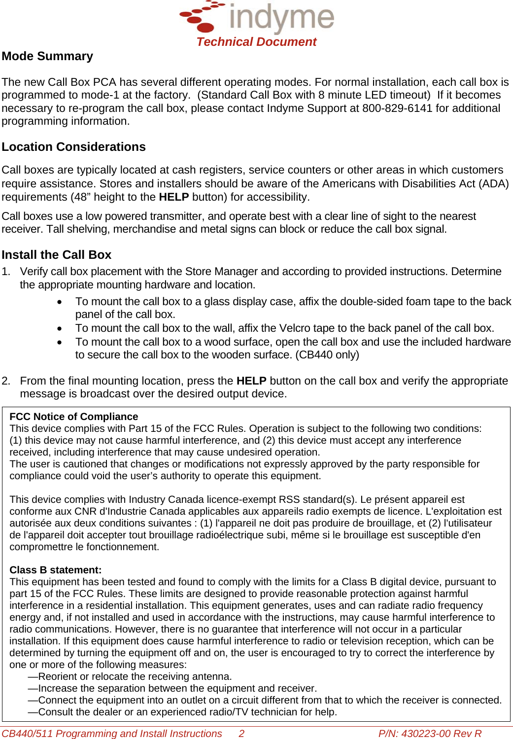  Technical Document CB440/511 Programming and Install Instructions  2  P/N: 430223-00 Rev R Mode Summary The new Call Box PCA has several different operating modes. For normal installation, each call box is programmed to mode-1 at the factory.  (Standard Call Box with 8 minute LED timeout)  If it becomes necessary to re-program the call box, please contact Indyme Support at 800-829-6141 for additional programming information.  Location Considerations Call boxes are typically located at cash registers, service counters or other areas in which customers require assistance. Stores and installers should be aware of the Americans with Disabilities Act (ADA) requirements (48” height to the HELP button) for accessibility. Call boxes use a low powered transmitter, and operate best with a clear line of sight to the nearest receiver. Tall shelving, merchandise and metal signs can block or reduce the call box signal. Install the Call Box 1.  Verify call box placement with the Store Manager and according to provided instructions. Determine the appropriate mounting hardware and location.  •  To mount the call box to a glass display case, affix the double-sided foam tape to the back panel of the call box.  •  To mount the call box to the wall, affix the Velcro tape to the back panel of the call box. •  To mount the call box to a wood surface, open the call box and use the included hardware to secure the call box to the wooden surface. (CB440 only)  2.  From the final mounting location, press the HELP button on the call box and verify the appropriate message is broadcast over the desired output device.   FCC Notice of Compliance  This device complies with Part 15 of the FCC Rules. Operation is subject to the following two conditions:  (1) this device may not cause harmful interference, and (2) this device must accept any interference received, including interference that may cause undesired operation.  The user is cautioned that changes or modifications not expressly approved by the party responsible for compliance could void the user’s authority to operate this equipment.  This device complies with Industry Canada licence-exempt RSS standard(s). Le présent appareil est conforme aux CNR d&apos;Industrie Canada applicables aux appareils radio exempts de licence. L&apos;exploitation est autorisée aux deux conditions suivantes : (1) l&apos;appareil ne doit pas produire de brouillage, et (2) l&apos;utilisateur de l&apos;appareil doit accepter tout brouillage radioélectrique subi, même si le brouillage est susceptible d&apos;en compromettre le fonctionnement.  Class B statement: This equipment has been tested and found to comply with the limits for a Class B digital device, pursuant to part 15 of the FCC Rules. These limits are designed to provide reasonable protection against harmful interference in a residential installation. This equipment generates, uses and can radiate radio frequency energy and, if not installed and used in accordance with the instructions, may cause harmful interference to radio communications. However, there is no guarantee that interference will not occur in a particular installation. If this equipment does cause harmful interference to radio or television reception, which can be determined by turning the equipment off and on, the user is encouraged to try to correct the interference by one or more of the following measures: —Reorient or relocate the receiving antenna. —Increase the separation between the equipment and receiver. —Connect the equipment into an outlet on a circuit different from that to which the receiver is connected. —Consult the dealer or an experienced radio/TV technician for help.