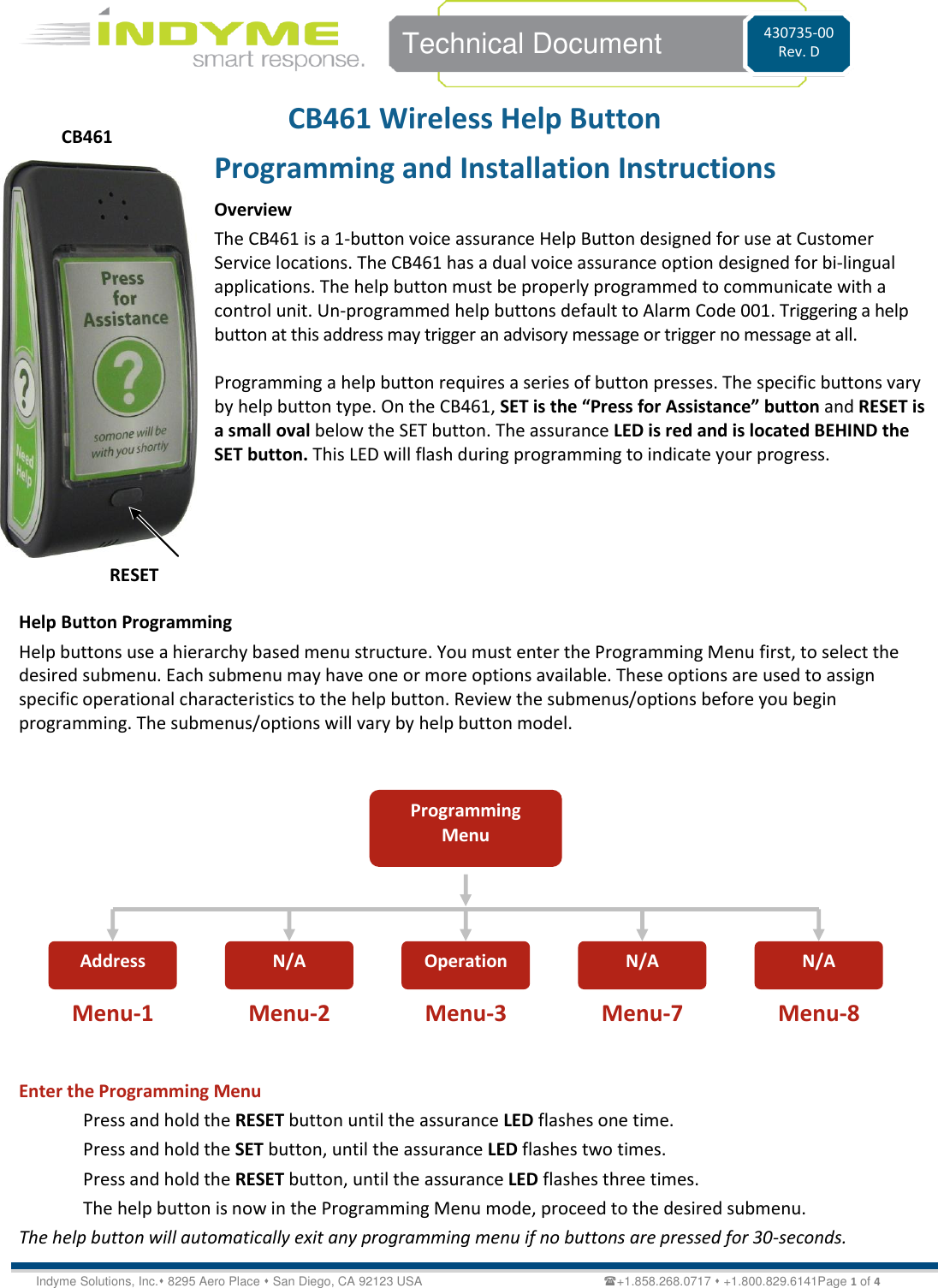   Technical Document 430735-00 Rev. D Indyme Solutions, Inc. 8295 Aero Place  San Diego, CA 92123 USA                                                           +1.858.268.0717  +1.800.829.6141Page 1 of 4 CB461 Wireless Help Button Programming and Installation Instructions Overview The CB461 is a 1-button voice assurance Help Button designed for use at Customer Service locations. The CB461 has a dual voice assurance option designed for bi-lingual applications. The help button must be properly programmed to communicate with a control unit. Un-programmed help buttons default to Alarm Code 001. Triggering a help button at this address may trigger an advisory message or trigger no message at all.  Programming a help button requires a series of button presses. The specific buttons vary by help button type. On the CB461, SET is the “Press for Assistance” button and RESET is a small oval below the SET button. The assurance LED is red and is located BEHIND the SET button. This LED will flash during programming to indicate your progress.     Help Button Programming Help buttons use a hierarchy based menu structure. You must enter the Programming Menu first, to select the desired submenu. Each submenu may have one or more options available. These options are used to assign specific operational characteristics to the help button. Review the submenus/options before you begin programming. The submenus/options will vary by help button model.            Enter the Programming Menu Press and hold the RESET button until the assurance LED flashes one time. Press and hold the SET button, until the assurance LED flashes two times. Press and hold the RESET button, until the assurance LED flashes three times. The help button is now in the Programming Menu mode, proceed to the desired submenu.  The help button will automatically exit any programming menu if no buttons are pressed for 30-seconds. Programming Menu Address N/A  Operation N/A  N/A  Menu-1 Menu-2 Menu-3 Menu-7 Menu-8 CB461 RESET 