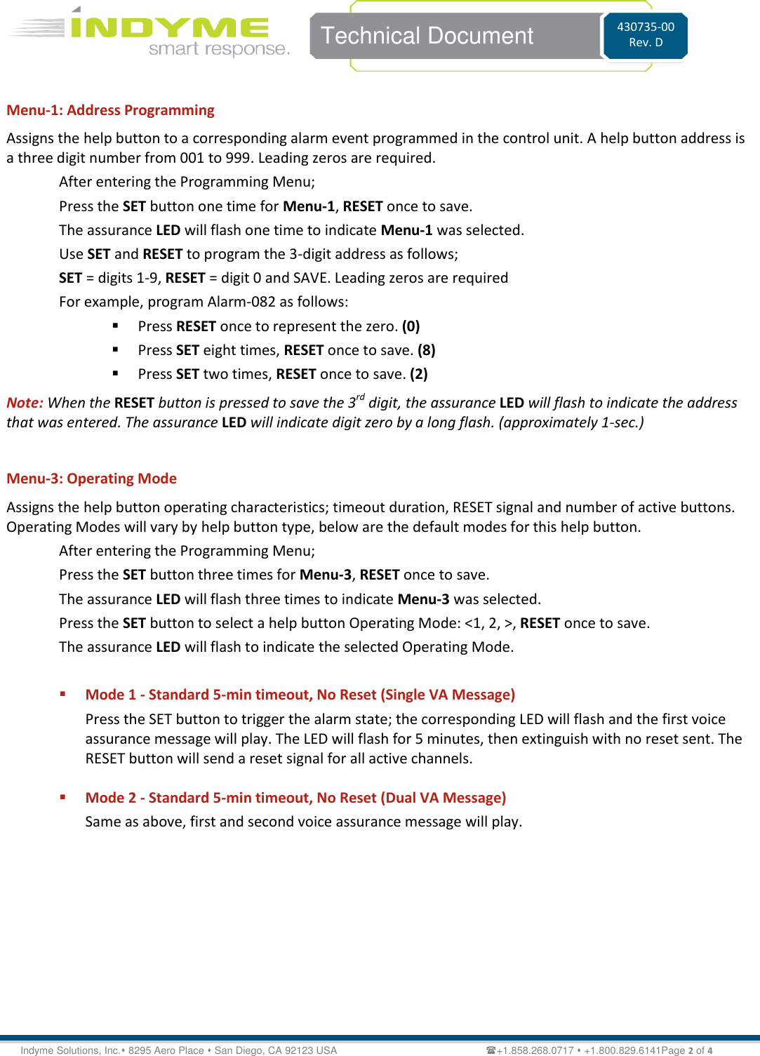   Technical Document 430735-00 Rev. D Indyme Solutions, Inc. 8295 Aero Place  San Diego, CA 92123 USA                                                           +1.858.268.0717  +1.800.829.6141Page 2 of 4  Menu-1: Address Programming Assigns the help button to a corresponding alarm event programmed in the control unit. A help button address is a three digit number from 001 to 999. Leading zeros are required.  After entering the Programming Menu; Press the SET button one time for Menu-1, RESET once to save. The assurance LED will flash one time to indicate Menu-1 was selected. Use SET and RESET to program the 3-digit address as follows; SET = digits 1-9, RESET = digit 0 and SAVE. Leading zeros are required  For example, program Alarm-082 as follows:  Press RESET once to represent the zero. (0)  Press SET eight times, RESET once to save. (8)  Press SET two times, RESET once to save. (2) Note: When the RESET button is pressed to save the 3rd digit, the assurance LED will flash to indicate the address that was entered. The assurance LED will indicate digit zero by a long flash. (approximately 1-sec.)   Menu-3: Operating Mode Assigns the help button operating characteristics; timeout duration, RESET signal and number of active buttons. Operating Modes will vary by help button type, below are the default modes for this help button. After entering the Programming Menu; Press the SET button three times for Menu-3, RESET once to save. The assurance LED will flash three times to indicate Menu-3 was selected. Press the SET button to select a help button Operating Mode: &lt;1, 2, &gt;, RESET once to save. The assurance LED will flash to indicate the selected Operating Mode.   Mode 1 - Standard 5-min timeout, No Reset (Single VA Message) Press the SET button to trigger the alarm state; the corresponding LED will flash and the first voice assurance message will play. The LED will flash for 5 minutes, then extinguish with no reset sent. The RESET button will send a reset signal for all active channels.    Mode 2 - Standard 5-min timeout, No Reset (Dual VA Message)  Same as above, first and second voice assurance message will play.  