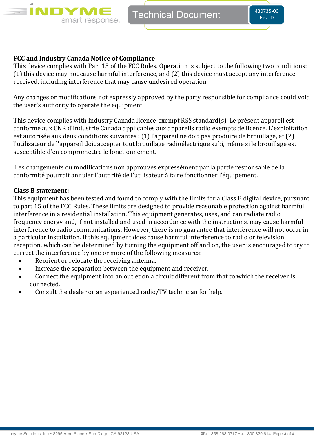   Technical Document 430735-00 Rev. D Indyme Solutions, Inc. 8295 Aero Place  San Diego, CA 92123 USA                                                           +1.858.268.0717  +1.800.829.6141Page 4 of 4   FCC and Industry Canada Notice of Compliance  This device complies with Part 15 of the FCC Rules. Operation is subject to the following two conditions:  (1) this device may not cause harmful interference, and (2) this device must accept any interference received, including interference that may cause undesired operation.   Any changes or modifications not expressly approved by the party responsible for compliance could void the user’s authority to operate the equipment.   This device complies with Industry Canada licence-exempt RSS standard(s). Le présent appareil est conforme aux CNR d&apos;Industrie Canada applicables aux appareils radio exempts de licence. L&apos;exploitation est autorisée aux deux conditions suivantes : (1) l&apos;appareil ne doit pas produire de brouillage, et (2) l&apos;utilisateur de l&apos;appareil doit accepter tout brouillage radioélectrique subi, même si le brouillage est susceptible d&apos;en compromettre le fonctionnement.   Les changements ou modifications non approuvés expressément par la partie responsable de la conformité pourrait annuler l&apos;autorité de l&apos;utilisateur à faire fonctionner l&apos;équipement.  Class B statement: This equipment has been tested and found to comply with the limits for a Class B digital device, pursuant to part 15 of the FCC Rules. These limits are designed to provide reasonable protection against harmful interference in a residential installation. This equipment generates, uses, and can radiate radio frequency energy and, if not installed and used in accordance with the instructions, may cause harmful interference to radio communications. However, there is no guarantee that interference will not occur in a particular installation. If this equipment does cause harmful interference to radio or television reception, which can be determined by turning the equipment off and on, the user is encouraged to try to correct the interference by one or more of the following measures:  Reorient or relocate the receiving antenna.  Increase the separation between the equipment and receiver.  Connect the equipment into an outlet on a circuit different from that to which the receiver is connected.  Consult the dealer or an experienced radio/TV technician for help.    