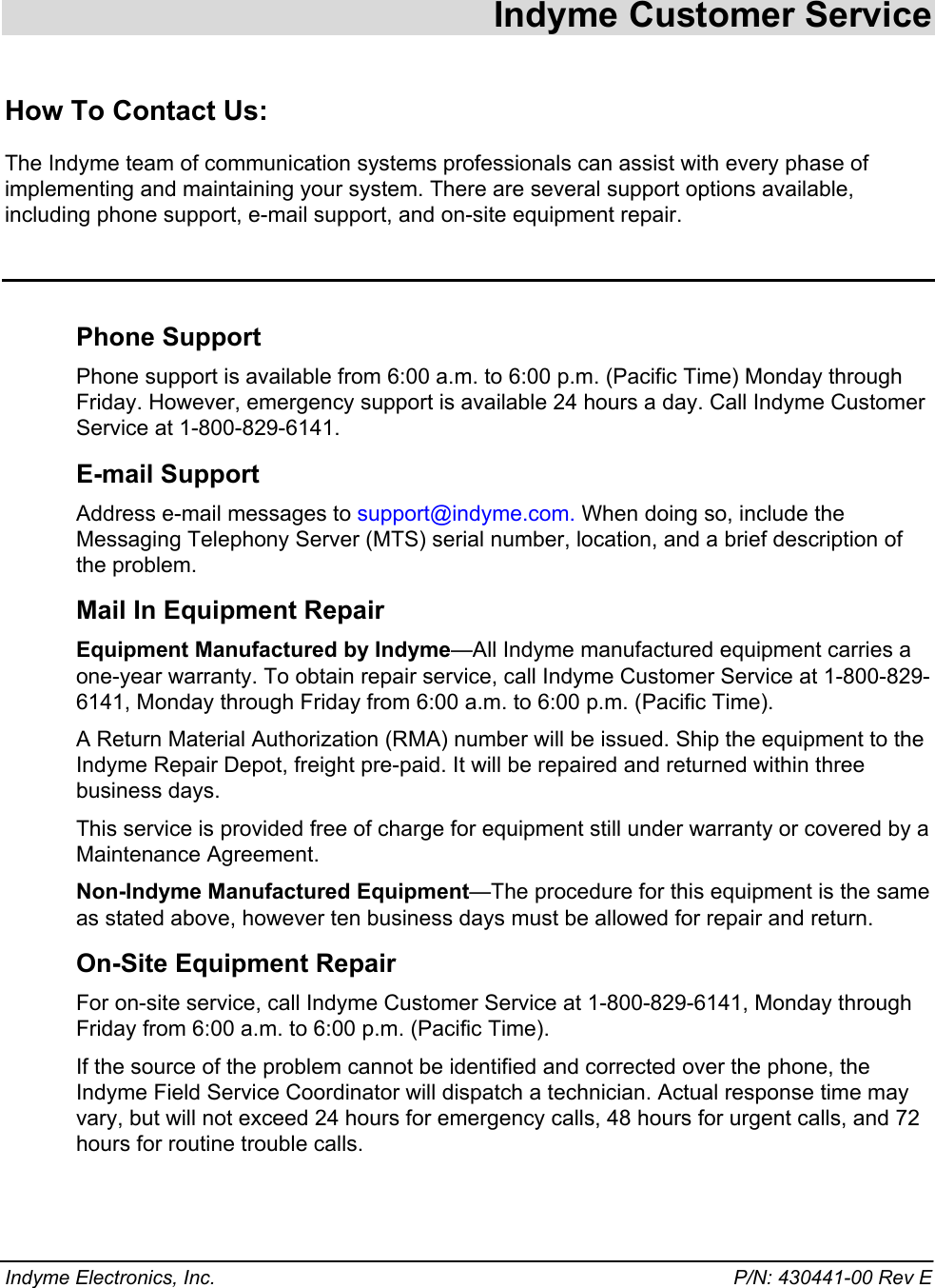  Indyme Customer Service How To Contact Us:  The Indyme team of communication systems professionals can assist with every phase of implementing and maintaining your system. There are several support options available, including phone support, e-mail support, and on-site equipment repair.  Phone Support Phone support is available from 6:00 a.m. to 6:00 p.m. (Pacific Time) Monday through Friday. However, emergency support is available 24 hours a day. Call Indyme Customer Service at 1-800-829-6141.  E-mail Support Address e-mail messages to support@indyme.com. When doing so, include the  Messaging Telephony Server (MTS) serial number, location, and a brief description of the problem. Mail In Equipment Repair Equipment Manufactured by Indyme—All Indyme manufactured equipment carries a one-year warranty. To obtain repair service, call Indyme Customer Service at 1-800-829-6141, Monday through Friday from 6:00 a.m. to 6:00 p.m. (Pacific Time).  A Return Material Authorization (RMA) number will be issued. Ship the equipment to the Indyme Repair Depot, freight pre-paid. It will be repaired and returned within three business days.  This service is provided free of charge for equipment still under warranty or covered by a Maintenance Agreement. Non-Indyme Manufactured Equipment—The procedure for this equipment is the same as stated above, however ten business days must be allowed for repair and return. On-Site Equipment Repair For on-site service, call Indyme Customer Service at 1-800-829-6141, Monday through Friday from 6:00 a.m. to 6:00 p.m. (Pacific Time).  If the source of the problem cannot be identified and corrected over the phone, the Indyme Field Service Coordinator will dispatch a technician. Actual response time may vary, but will not exceed 24 hours for emergency calls, 48 hours for urgent calls, and 72 hours for routine trouble calls. Indyme Electronics, Inc.    P/N: 430441-00 Rev E 